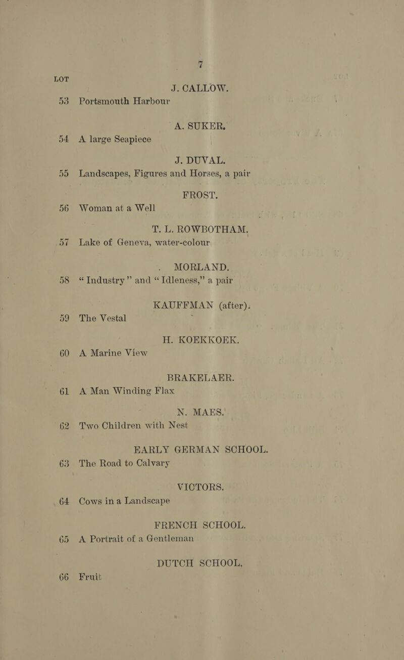 D3 D4 60 61 62 63 64 66 7 J. CALLOW. Portsmouth Harbour A. SUKER. A large Seapiece J. DUVAL. Landscapes, Figures and Horses, a pair FROST. Woman at a Well T. L. ROWBOTHAM. Lake of Geneva, water-colour MORLAND. “ Industry’ and “ Idleness,” a pair KAUFFMAN (after). The Vestal , H. KOEKKOERK. A Marine View BRAKELAER. A Man Winding Flax N. MAES. Two Children with Nest RBRARLY GERMAN SCHOOL. The Road to Calvary VICTORS. Cows in a Landscape FRENCH SCHOOL. A Portrait of a Gentleman DUTCH SCHOOL, Fruit
