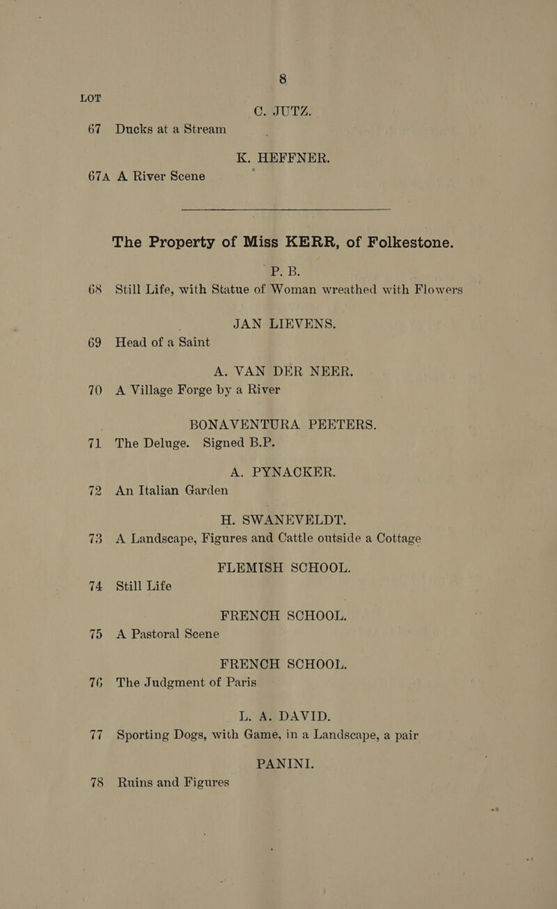 67 8 CUTZ: Ducks at a Stream K. HEFFNER. 68 69 70 71 73 74 75 76 The Property of Miss KERR, of Folkestone. eb: Still Life, with Statue of Woman wreathed with Flowers JAN LIEVENS. Head of a Saint A. VAN DER NERER. A Village Forge by a River BONAVENTURA PEETERS. The Deluge. Signed B.P. A. PYNACKER. An Italian Garden H. SWANEVELDT. A Landscape, Figures and Cattle outside a Cottage FLEMISH SCHOOL. Still Life FRENCH SCHOOL. A Pastoral Scene FRENCH SCHOOL. The Judgment of Paris L. A. DAVID. Sporting Dogs, with Game, in a Landscape, a pair PANINI. Ruins and Figures