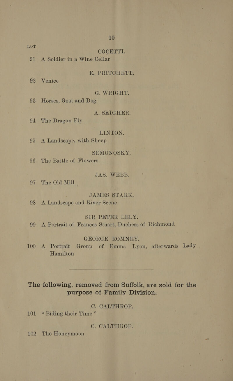 LUT COCETTI. 91 A Soldier in a Wine Cellar EK. PRITCHETT, 92 Venice G. WRIGHT. 93 Horses, Goat and Dog A. SHIGHER. 94 The Dragon Fly LINTON. 95 <A Landscape, with Sheep SEMONOSKY. 96 The Battle of Flowers JAS. WEBB. 97 The Old Mill JAMES STARK. 98 A Landscape and River Scene SIR PETER LELY. 99 <A Portrait of Frances Stuart, Duchess of Richmond GEORGE ROMNEY. 100 A Portrait Group of Emma_ Lyon, afterwards Lady Hamilton  The following, removed from Suffolk, are sold for the purpose of Family Division. C. CALTHROP. 101 “ Biding their Time ” C. CALTHROP. 102. The Honeymoon