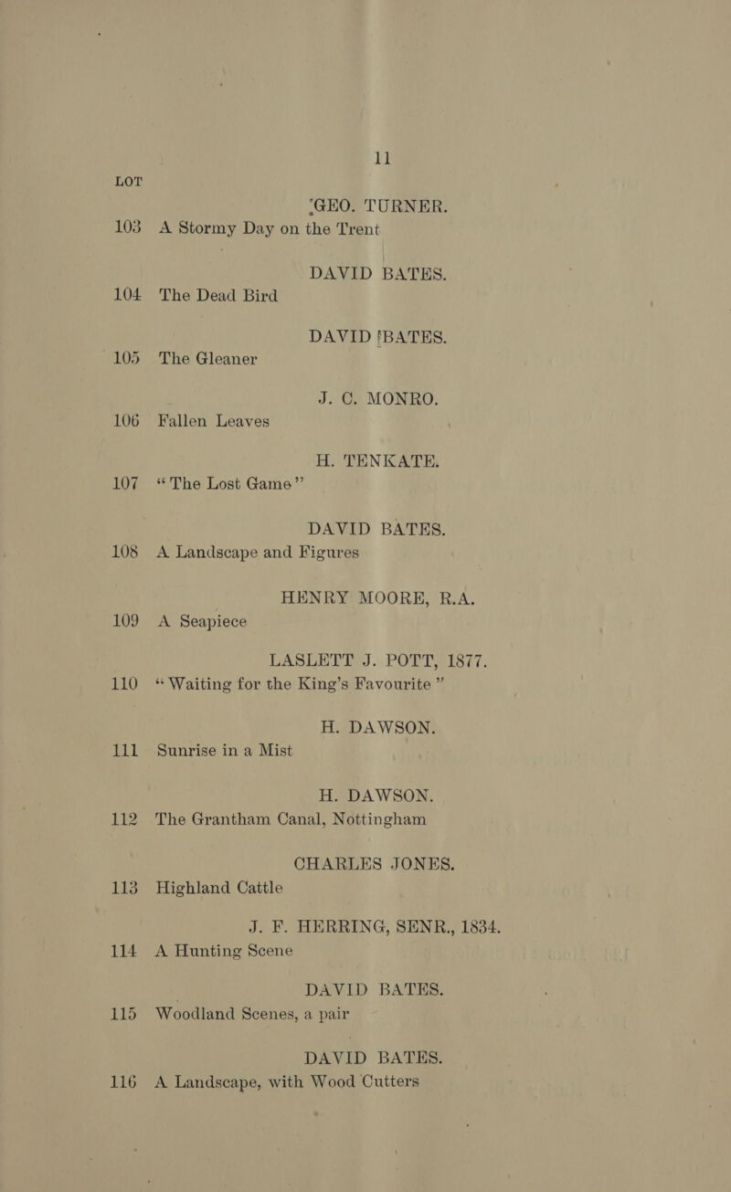 1] LOT ‘GEO. TURNER. 103 A Stormy Day on the Trent DAVID BATES. 104 The Dead Bird DAVID !BATES. 105 The Gleaner J. C. MONRO. 106 Fallen Leaves H. TENKATE, 107 “The Lost Game”’ DAVID BATES. 108 A Landscape and Figures HENRY MOORH, R.A. 109 <A Seapiece LASLETE. J. POTT 1877. 110 “Waiting for the King’s Favourite ” H. DAWSON. 111 Sunrise in a Mist H. DAWSON. 112 The Grantham Canal, Nottingham CHARLES JONES. 113 Highland Catile J. F. HERRING, SENR,, 1834. 114 A Hunting Scene DAVID BATES. 115 Woodland Scenes, a pair DAVID BATES. 116 A Landscape, with Wood Cutters