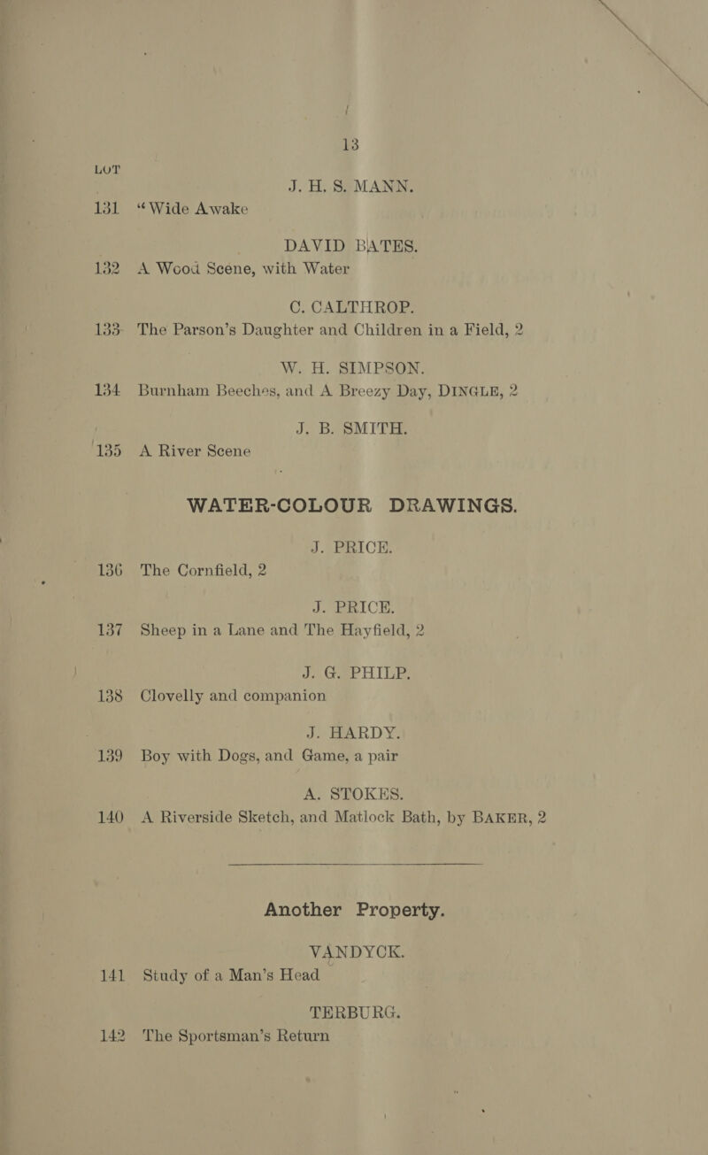 136 137 138 | 139 140 { 13 J.H,S. MANN. DAVID BATES. A Wood Scene, with Water C. CALTHROP. The Parson’s Daughter and Children in a Field, 2 W.. Ho 31M PSG, Burnham Beeches, and A Breezy Day, DINGLE, 2 J. B. SMITH. A River Scene WATER-COLOUR DRAWINGS. J. PRICE. The Cornfield, 2 J. PRICE. Sheep in a Lane and The Hayfield, 2 J eee HIDES Clovelly and companion J. HARDY. Boy with Dogs, and Game, a pair A. STOKES. A Riverside Sketch, and Matlock Bath, by BAKER, 2 Another Property. VANDYCK. Study of a Man’s Head ~ TERBURG. The Sportsman’s Return
