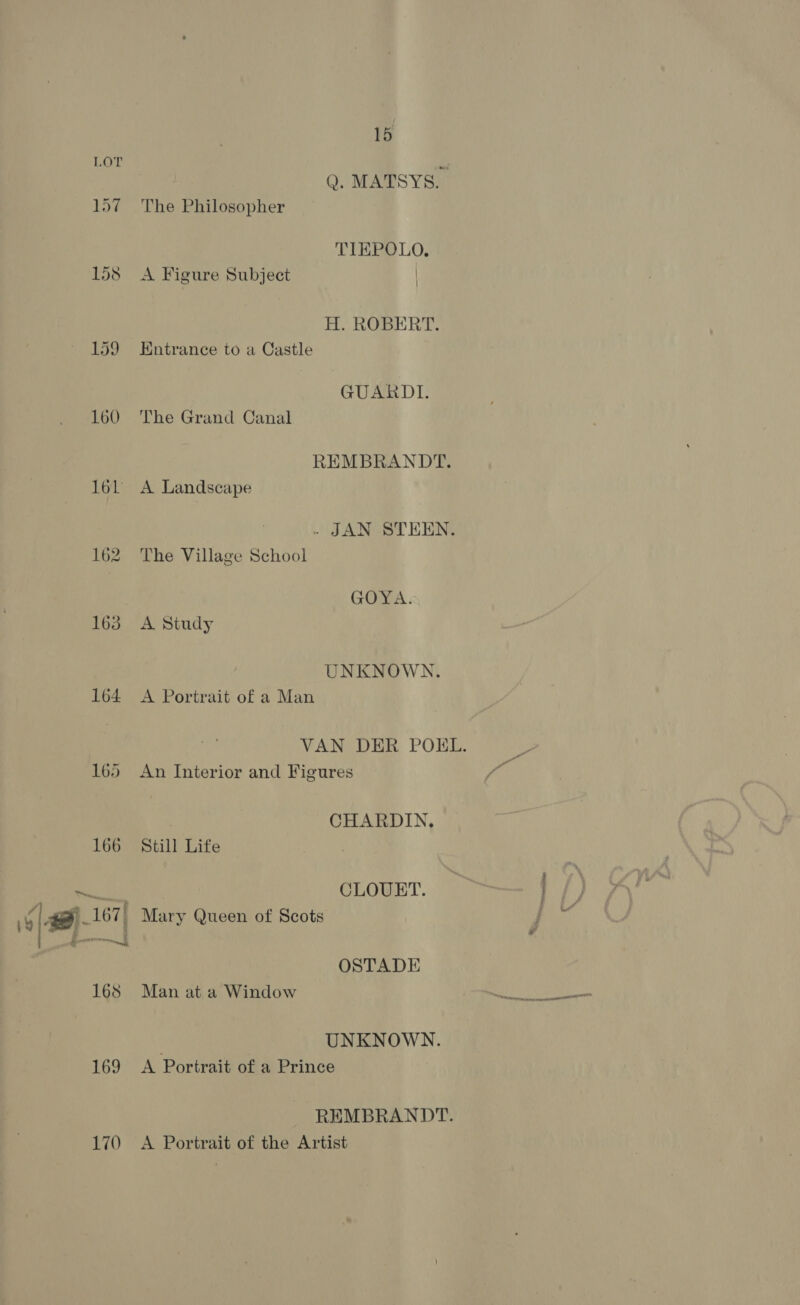 197 158 159 160 161 162 163 164 169 170 15 Q. MATSYS. The Philosopher TIEPOLO. A Figure Subject | H. ROBERT. Entrance to a Castle GUARDI. The Grand Canal REMBRANDT. A Landscape - JAN STEEN. The Village School GOYA. A Study UNKNOWN. A Portrait of a Man An Interior and Figures CHARDIN, Still Life CLOUET. Mary Queen of Scots OSTADE Man at a Window UNKNOWN. A Portrait of a Prince REMBRANDT. A Portrait of the Artist