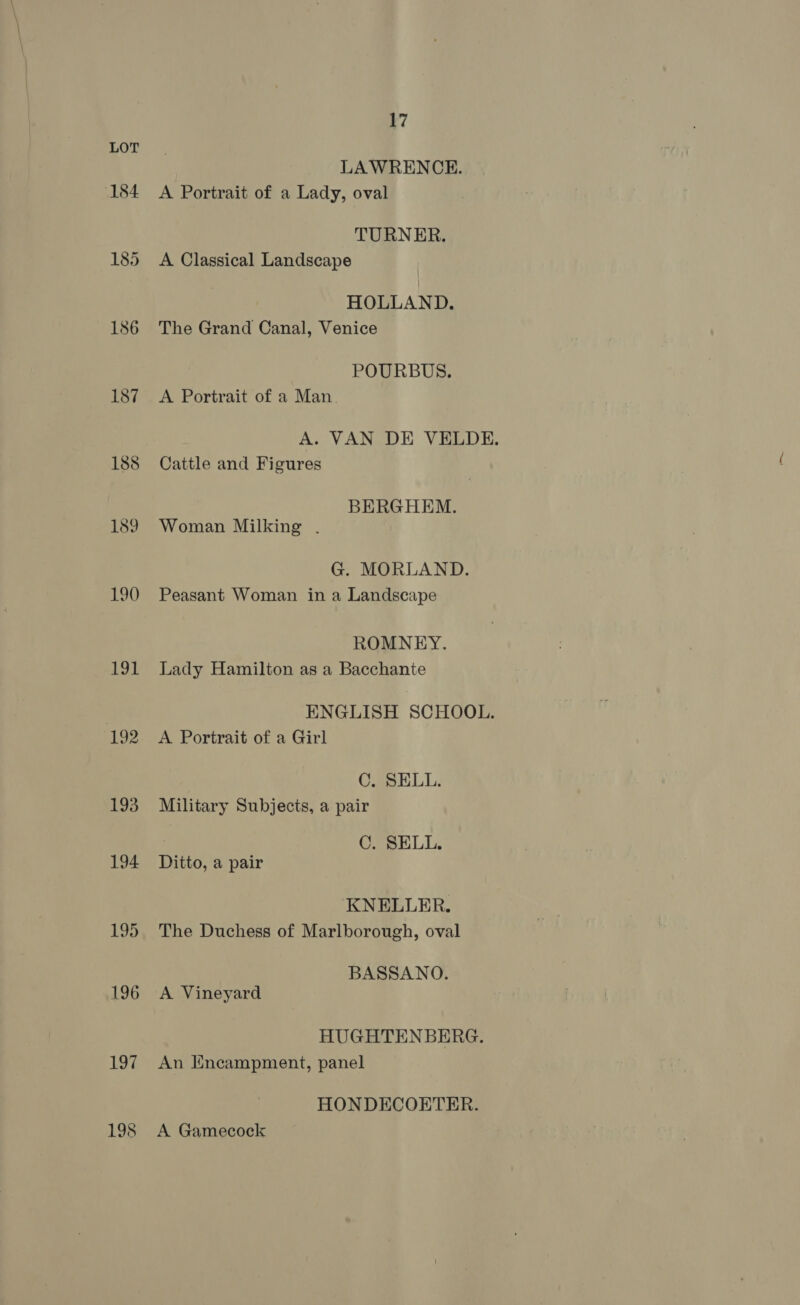 184 186 187 188 189 190 191 blige 193 194 195 196 197 198 17 LAWRENCE. A Portrait of a Lady, oval TURNER. A Classical Landscape HOLLAND. The Grand Canal, Venice POURBUS. A Portrait of a Man A. VAN DE VELDE. Cattle and Figures BERGHEM. Woman Milking . G. MORLAND. Peasant Woman in a Landscape ROMNEY. Lady Hamilton as a Bacchante ENGLISH SCHOOL. A Portrait of a Girl C. SELL. Military Subjects, a pair C. SELL. Ditto, a pair KNELLER. The Duchess of Marlborough, oval BASSANO. A Vineyard HUGHTENBERG. An Encampment, panel HONDECOETER. A Gamecock