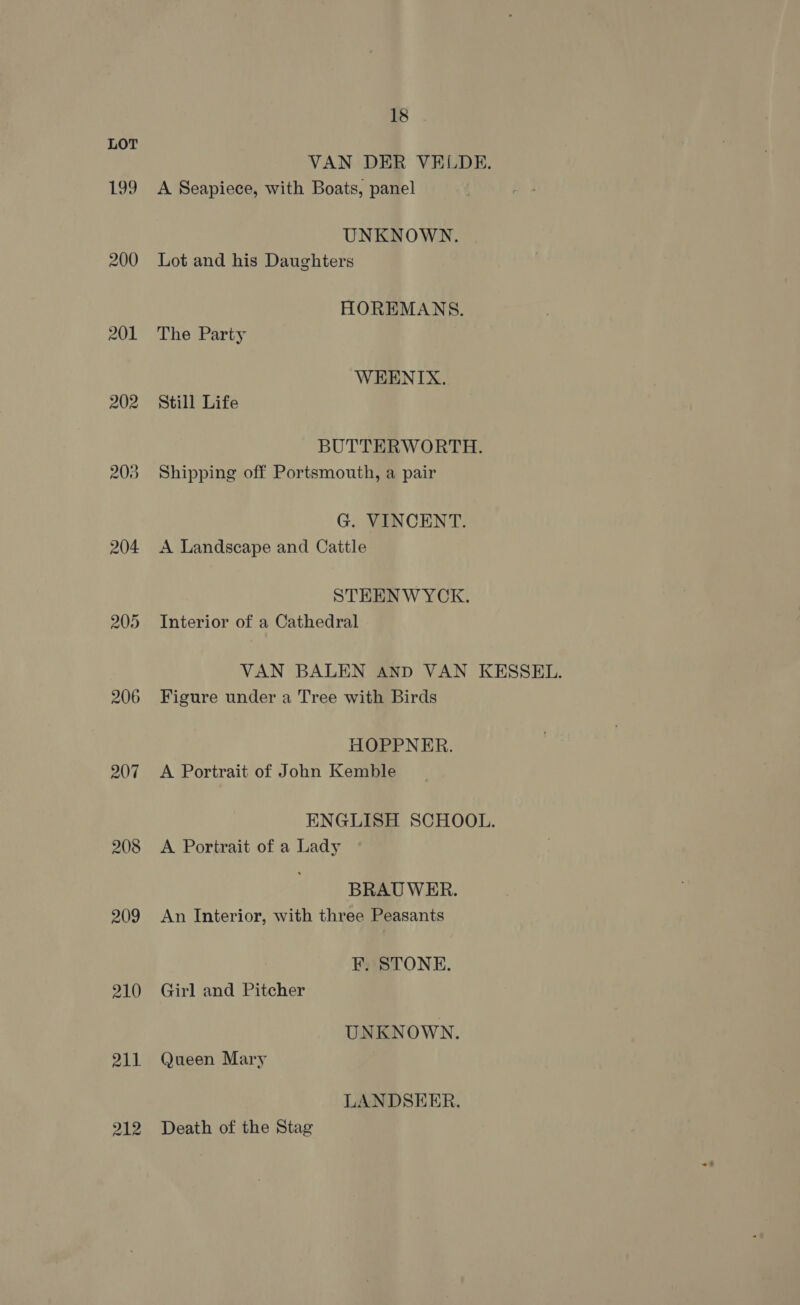 199 200 201 202 203 204 205 206 207 208 209 210 211 212 18 VAN DER VELDE. A Seapiece, with Boats, panel UNKNOWN. Lot and his Daughters HOREMANS. The Party WEENIX. Still Life BUTTERWORTH. Shipping off Portsmouth, a pair G. VINCENT. A Landscape and Cattle STEENWYCK. Interior of a Cathedral VAN BALEN AND VAN KESSEL. Figure under a Tree with Birds HOPPNER. A Portrait of John Kemble ENGLISH SCHOOL. A Portrait of a Lady BRAU WER. An Interior, with three Peasants F. STONE. Girl and Pitcher UNKNOWN. Queen Mary LANDSEER. Death of the Stag