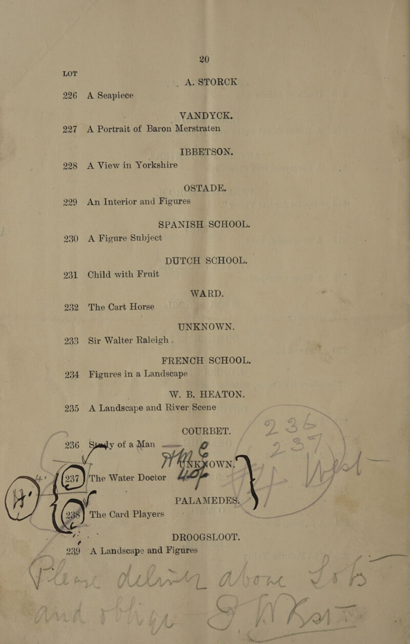 234 230   238 . &amp; 20 _ A. STORCK A Seapiece VANDYCK. A Portrait of Baron Merstraten IBBETSON. A View in Yorkshire OSTA DE. An Interior and Figures SPANISH SCHOOL. A Figure Subject DUTCH SCHOOL. Child with Fruit WARD. The Cart Horse UNKNOWN. Sir Walter Raleigh . FRENCH SCHOOL. Figures in a Landscape . W. B. HEATON. A Landscape and River Scene COURBET. PALAMEDES. ~ DROOGSLOOT. ‘A Landscape and Figures x f ~ av fj . aA.