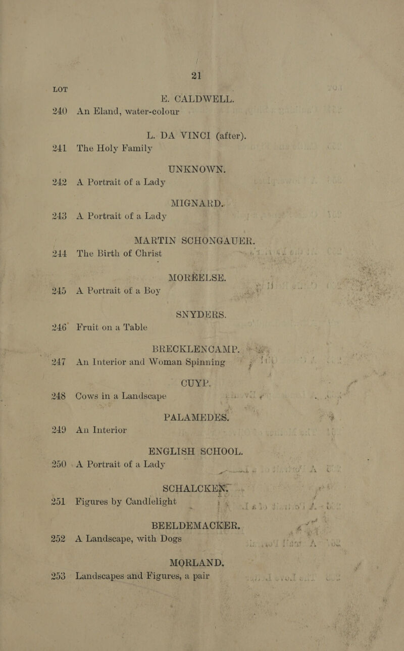 240 244 202 293 21 E. CALDWELL. An Eland, water-colour L. DA VINCI (after). The Holy Family UNKNOWN. A Portrait of a Lady MIGNARD. A Portrait of a Lady MARTIN SCHONGAUER. The Birth of Christ Not MORKELSE. A Portrait of a Boy SNYDERS. An Interior and Woman Spinning CURE. Cows in a Landscape | PALAMEDES. An Interior ENGLISH SCHOOL. A Portrait of aLady SCHALCKEN. Figures by Candlelight + BEELDEMACKER, A Landscape, with Dogs MORLAND. Landscapes and Figures, a pair