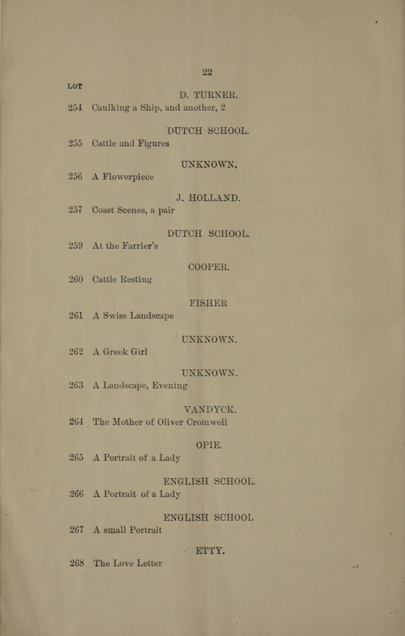 264 we or Or 22 D. TURNER. Caulking a Ship, and another, 2 DUTCH SCHOOL. Cattle and Figures UNKNOWN, A Flowerpiece J. HOLLAND. Coast Scenes, a pair DUTCH SCHOOL. At the Farrier’s COOPER. Cattle Resting FISHER A Swiss Landscape UNKNOWN. A Greek Girl UNKNOWN. A Landscape, Evening VANDYCK. The Mother of Oliver Cromwell OPIE. A Portrait of a Lady A Portrait of a Lady ENGLISH SCHOOL A small Portrait ETTY. The Love Letter Ft