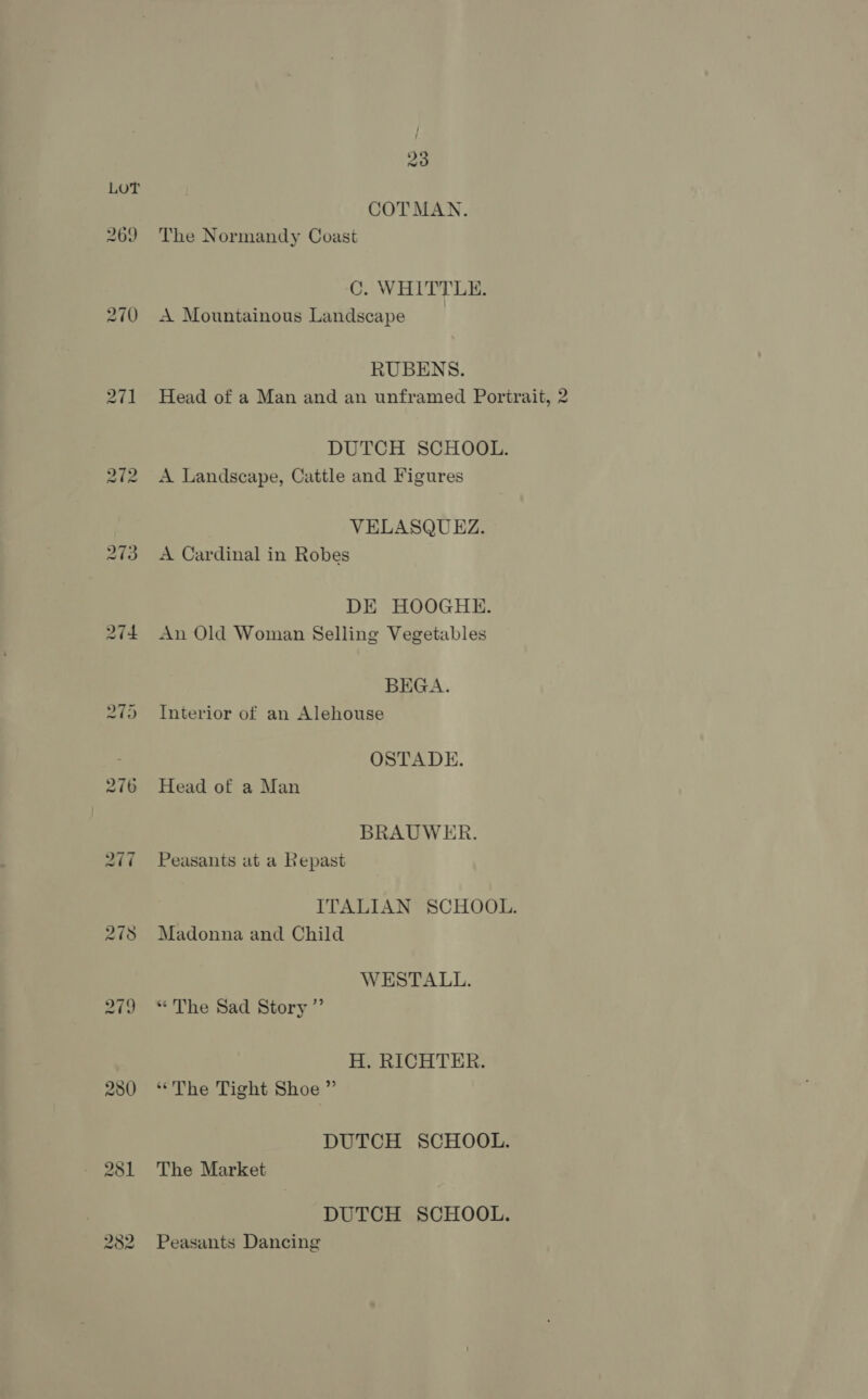 269 270 280 23 COTMAN. The Normandy Coast C. WHITTLE. A Mountainous Landscape | RUBENS. Head of a Man and an unframed Portrait, 2 DUTCH SCHOOL. A Landscape, Cattle and Figures VELASQUEZ. A Cardinal in Robes DE HOOGHE. An Old Woman Selling Vegetables BEGA. Interior of an Alehouse OSTADE. Head of a Man BRAUWER. Peasants at a Repast ITALIAN SCHOOL. Madonna and Child WESTALL. “The Sad Story ”’ H. RICHTER. ‘The Tight Shoe ” DUTCH SCHOOL. The Market DUTCH SCHOOL. Peasants Dancing