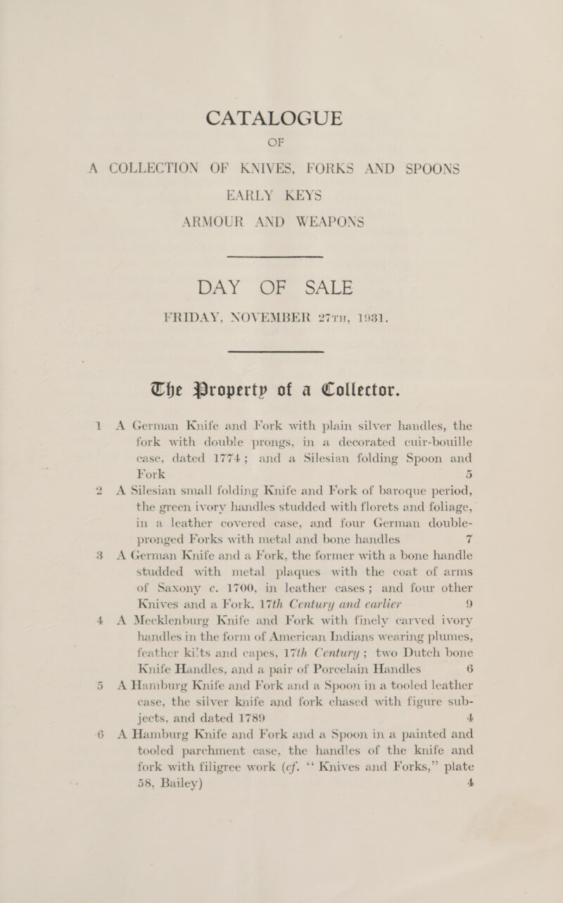 A OF EARLY KEYS ARMOUR AND WEAPONS DAY Jee. oALE FRIDAY, NOVEMBER 277TH, 1931. Che Property of a Collector. A German Knife and Fork with plain silver handles, the fork with double prongs, in a decorated cuir-bouille ease, dated 1774; and a Silesian folding Spoon and Fork 5 A Silesian small folding Knife and Fork of baroque period, the green ivory handles studded with florets and foliage, in a leather covered case, and four German double- pronged Forks with metal and bone handles i A German Knife and a Fork, the former with a bone handle studded with metal plaques with the coat of arms of Saxony c. 1700, in leather cases; and four other Knives and a Fork, 17th Century and earlier 9 A Mecklenburg Knife and Fork with finely carved ivory handles in the form of American, Indians wearing plumes, feather kilts and capes, 17th Century ; two Dutch bone Knife Handles, and a pair of Porcelain Handles 6 A Hamburg Knife and Fork and a Spoon in a tooled leather case, the silver knife and fork chased with figure sub- jects, and dated 1789 4 A Hamburg Knife and Fork and a Spoon in a painted and tooled parchment case, the handles of the knife and fork with filigree work (cf. ‘‘ Knives and Forks,” plate 58, Bailey) 4