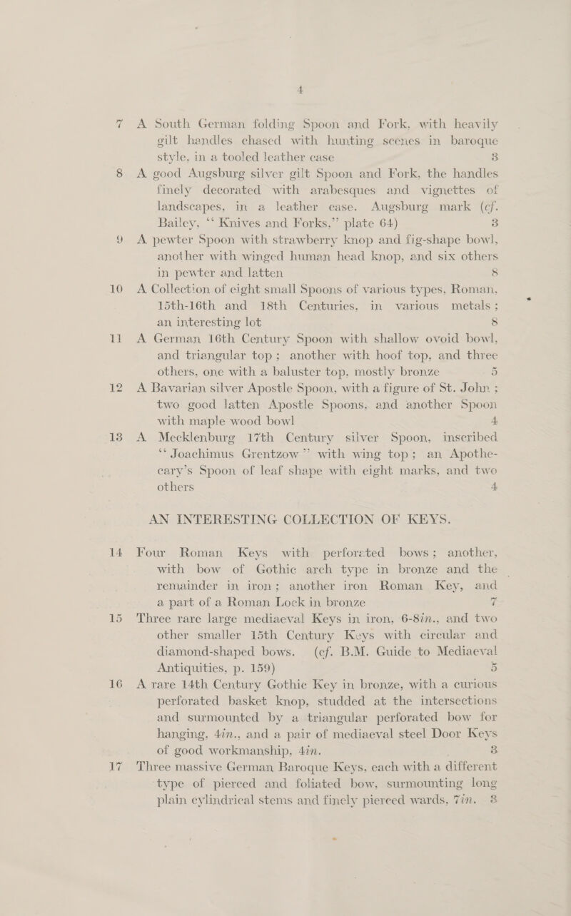 =z 10 It 13 14 16 A South German folding Spoon and Fork, with heavily gilt handles chased with hunting scenes in baroque style, in a tooled leather case 3 A. good Augsburg silver gilt Spoon and Fork, the handles finely decorated with arabesques and vignettes of landscapes, in a leather case. Augsburg mark (cf. Bailey, “‘ Knives and Forks,” plate 64) 3 A pewter Spoon with strawberry knop and fig-shape bowl, another with winged human head knop, and six others in pewter and latten 5 A. Collection of eight small Spoons of various types, Roman, 15th-16th and 18th Centuries. in various metals; an, interesting lot 8 A German 16th Century Spoon with shallow ovoid bowl, and triangular top; another with hoof top, and three others, one with a baluster top, mostly bronze 5 A. Bavarian silver Apostle Spoon, with a figure of St. John ; two good latten Apostle Spoons, and another Spoon with maple wood bowl 4 A. Mecklenburg 17th Century silver Spoon, inscribed ** Joachimus Grentzow ” with wing top; an Apothe- cary’s Spoon of leaf shape with eight marks, and two others A, AN INTERESTING COLLECTION OF KEYS. Four Roman Keys with perforated bows; another, with bow of Gothic arch type in bronze and the remainder in iron; another iron Roman Key, and a part of a Roman Lock in bronze 7 Three rare large mediaeval Keys in iron, 6-8in., and two other smaller 15th Century Keys with circular and diamond-shaped bows. (cf. B.M. Guide to Mediaeval Antiquities, p. 159) 5 A rare 14th Century Gothic Key in bronze, with a curious perforated basket knop, studded at the intersections and surmounted by a triangular perforated bow for hanging, 47n., and a pair of mediaeval steel Door Keys of good workmanship, 4in. 3 Three massive German Baroque Keys. each with a different ‘type of pierced and foliated bow, surmounting long plain cylindrical stems and finely pierced wards, Tin. 3
