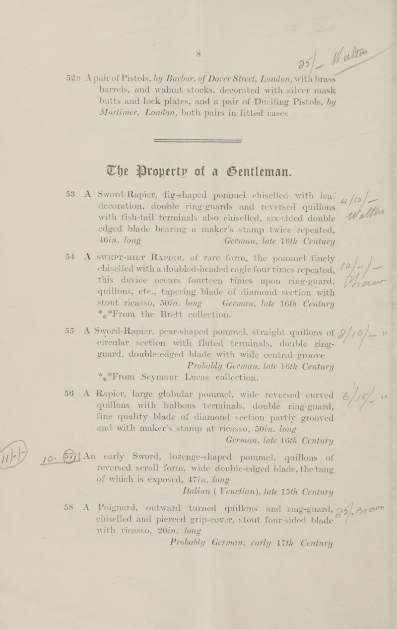 os 528 A pairof Pistols, by Barbar, of Dover Street, London, with brass barrels, and walnut stocks, decorated with silver mask butts and lock plates, and a pair of Duciling Pistols, by Mortimer, London, both pairs in fitted cases   Che Wroperty of a Gentleman. 53 A Sword-Rapier, fig-shaped pommel chiselled with lea’ decoration, double ring-guards and reversed quillons pe . : 5 . see : s W ath with fish-tail terminals also chiselled, six-sided double “©” % edged blade bearing a maker’s stamp twice repeated, 46in. long German, late 16th Century 54 A swept-HILT Rapier, of rare form, the pommel finely chiselled with a doubled-headed eagle four times repeated, this device occurs fourteen times upon ring-guard, quillons, ete., tapering blade of .diamond section with stout ricasso, 50in. long German, late 16th Century *.*From the Brett collection.  55 A Sword-Rapier, pear-shaped pommel, straight quillons of g9/) d ee ) circular section with fluted terminals, double ring- ’ / guard, double-edged blade with wide central groove Probably German, late 16th Century «From Seymour Lucas collection. s &lt;= 56 A Rapier, large globular pommel, wide reversed curved 4 Jie ce quillons with bulbous terminals, double ring-guard, “ / — fine quality blade of diamond section partly grooved and with maker’s stamp at ricasso, 50in. long German, late 16th Century JO*_ RI An early Sword, lozenge-shaped pommel, quillons of cuit reversed scroll form, wide double-edged blade, the tang of which is exposed, 47in. long | Italian ( Venetian), tate 15th Century 58 A Poignard, outward turned quillons and ring-guard, 95), Arm” chiseled and pierced grip-cover, stout four-sided blade | with ricasso, 20in. long Probably German, early 17th Century