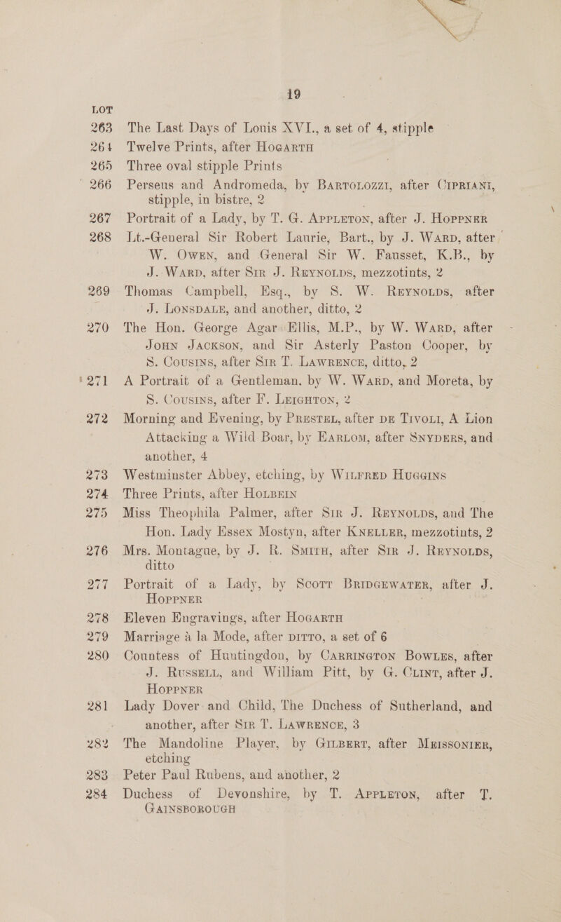 se 19 The Last Days of Louis XVI., a set of 4, stipple Twelve Prints, after Ho¢artu Three oval stipple Prints Perseus and Andromeda, by Barronozzi, after CIPRIANI, stipple, in bistre, 2 Portrait of a Lady, by T. G. APPLETON, after J. HoppNER Lt.-General Sir Robert Laurie, Bart., by J. Warp, after W. Owen, and General Sir W. Fausset, K.B., by J. Warp, after Str J. REYNOLDS, mezzotints, 2 Thomas Campbell, EHsq., by 8S. W. Reyno.ps, after J. LonspaLs, and another, ditto, 2 The Hon. George Agar: Ellis, M.P., by W. Warp, after JoHN JACKSON, and Sir Asterly Paston Cooper, by S. Cousins, after Str T. LAWRENCE, ditto, 2 A Portrait of a Gentleman, by W. Warp, and Moreta, by S. Cousins, after F. Lercuron, 2 Morning and Evening, by PRestEL, after pz Trvon1, A Lion Attacking a Wild Boar, by Harton, after Snypmrs, and another, 4 Westminster Abbey, etching, by Witrrep Hueerns Three Prints, after HoLBEIN Miss Theophila Palmer, after Sir J. ReyNoups, and The Hon. Lady Essex Mostyn, after KNELLER, mezzotints, 2 Mrs. Montague, by J. R. Sire, after Sir J. Reynowps, ditto Portrait of a Lady, by Scorr Bripgkwatsr, after J. Hoprpner | Eleven Engravings, after HocartH Marriage a la Mode, after prrro, a set of 6 : Countess of Huntingdon, by Carrineton Bow tes, after J. Russert, and Wilham Pitt, by G. Cuiryv, after J. HoppNER Lady Dover: and Child, The Duchess of Sutherland, and another, after Sir T. Lawrences, 3 The Mandoline Player, by GitBErt, after Muissonier, etching Peter Paul Rubens, and another, 2 Duchess of Devonshire, by T. Appieron, after T, GAINSBOROUGH 7