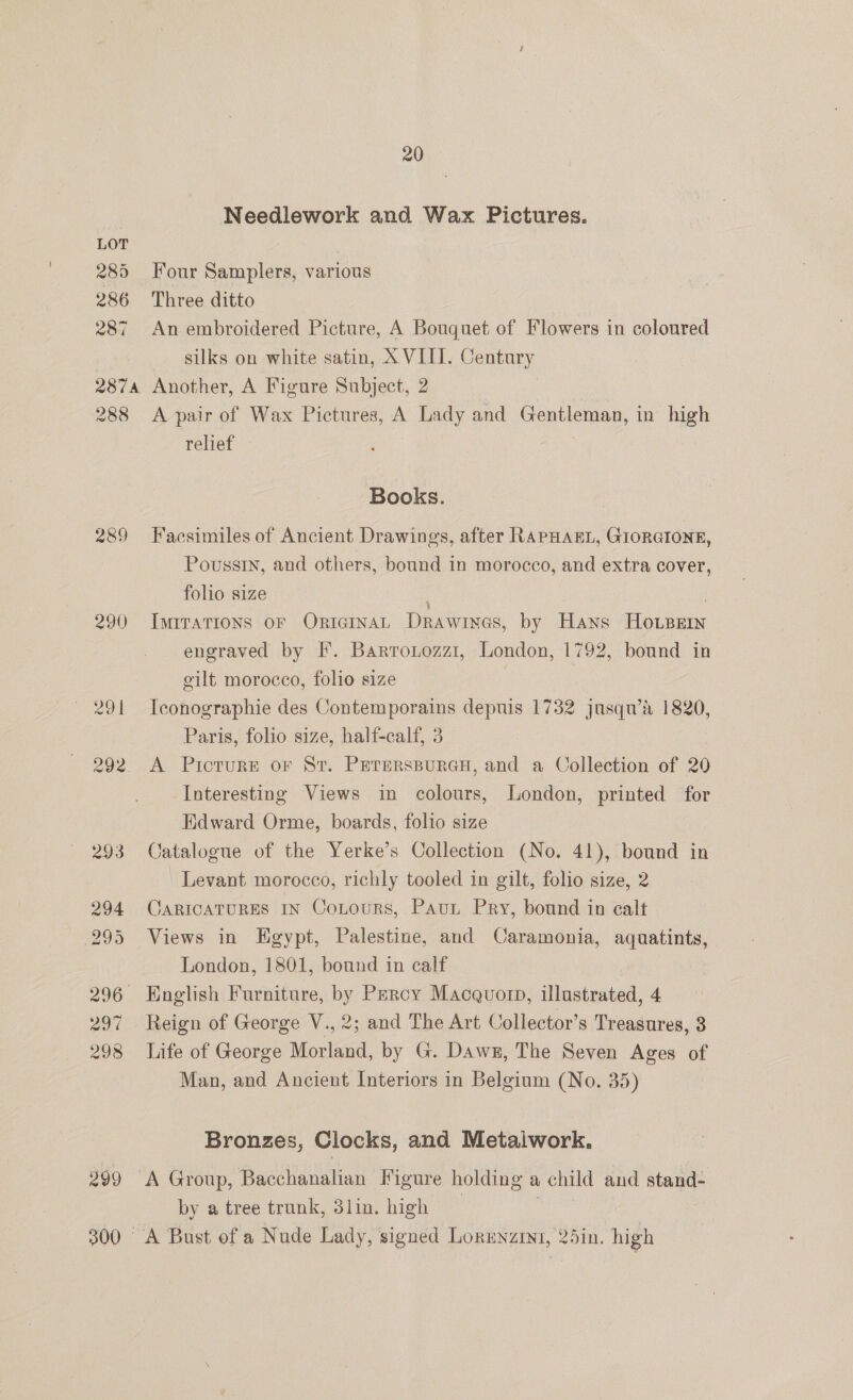 289 286 287 237A 288 289 290 399 300 20 Needlework and Wax Pictures. Four Samplers, various Three ditto An embroidered Picture, A Bouquet of Flowers in coloured silks on white satin, XVIII. Century Another, A Figure Subject, 2 A pair of Wax Pictures, A Lady and Gentleman, in high relief Books. Facsimiles of Ancient Drawings, after RAPHAEL, GIORGIONE, Poussin, and others, bound in morocco, and extra cover, folio size IMITATIONS OF ORIGINAL DRAWINGS, by Hans Heese engraved by I*. Barronozz1, London, 1792, bound in eilt morocco, folio size Iconographie des Contemporains depuis 1732 jusqu’a 1820, Paris, folio size, half-calf, 3 A Picture or St. PererspuraH, and a Collection of 20 Interesting Views in colours, London, printed for Edward Orme, boards, folio size Catalogue of the Yerke’s Collection (No. 41), bound in Levant morocco, richly tooled in gilt, folio size, 2 CARICATURES IN CoLours, PAuL Pry, bound in calt Views in Hgypt, Palestine, and Caramonia, aquatints, London, 1801, bound in calf Reign of George V., 2; and The Art Collector’s Treasures, 3 Life of George Morland, by G. Dawn, The Seven Ages of Man, and Ancient Interiors in Belgium (No. 35) Bronzes, Clocks, and Metaiwork. A Group, Bacchanalian Figure holding a child and stand- by a tree trunk, 3lin. high