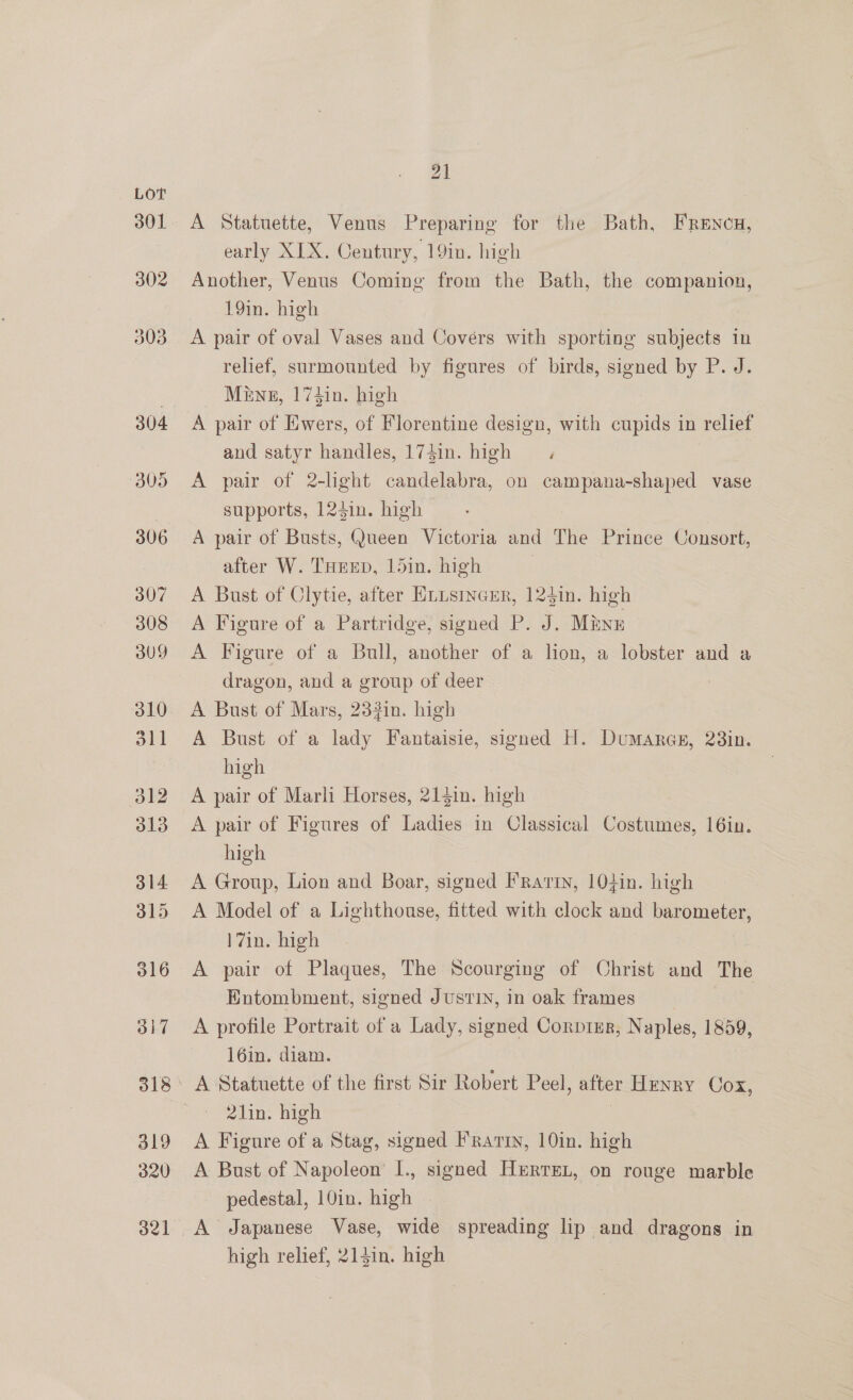302 21 A Statuette, Venus Preparing for the Bath, Frencn, early XIX. Century, 19in. high : Another, Venus Coming from the Bath, the companion, 19in. high A pair of oval Vases and Covérs with sporting subjects in relief, surmounted by figures of birds, signed by P. J. Meng, 174in. high A pair of Ewers, of Florentine design, with cupids in relief and satyr handles, 174in. high 3 A pair of 2-light candelabra, on campana-shaped vase supports, 124in. high A pair of Busts, Queen Victoria and The Prince Consort, after W. THeep, 15in. high | A Bust of Clytie, after Hiisincur, 125in. high A Figure of a Partridge, signed P. J. Mine A Figure of a Bull, another of a lion, a lobster and a dragon, and a group of deer A Bust of Mars, 232in. high A Bust of a lady Fantaisie, signed H. Dumarcs, 238in. high A pair of Marli Horses, 213in. high A pair of Figures of Ladies in Classical Costumes, 16in. high A Group, Lion and Boar, signed Frarin, 104in. high A Model of a Lighthouse, fitted with clock and barometer, 17in. high A pair of Plaques, The Scourging of Christ and The Entombment, signed Justin, in oak frames | A profile Portrait of a Lady, signed Corptsr, N: aples, 1859, 16in. diam. 21in. high A Figure of a Stag, signed Fratiy, 10in. high A Bust of Napoleon’ I., signed Herren, on rouge marble pedestal, 10in. high high relief, 214in. high