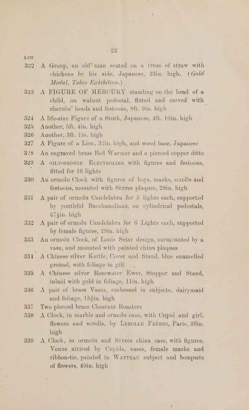 323 d24 325 326 327 328 329 330 331 doz 339 id 39 A Group, an old‘ man seated on a truss of straw with chickens by his side, Japanese, 23in. high. (Gold Medal, Tokio Exhibition.) A FIGURE OF MERCURY standing on the head of a child, on walnut pedestal, fluted and carved with cherubs’ heads and festoons, 8ft. 91m. high - A life-size Figure of a Stork, Japanese, 4ft. 10in. high Another, 5ft. 4in. high Another, .3ft. lin. high A Figure of a Lion, 32in. high, aud wood base, Japanese An engraved brass Bed Warmer anda pierced copper ditto A GILT-BRONZE ELEcTROLIER with figures — festoons, fitted for 16 lights An ormolu Clock with figures of boys, masks, scrolls and festoons, mounted with Sevres plaques, 28in. high A pair of ormolu Candelabra for 5 lights each, supported by youthful Bacchanalians, on cylindrical pedestals, 2741in. high A pair of ormolu Candelabra for 6 Lights each, supported by female figures, 29in. high : An ormolu Clock, of Louis Seize design, surmounted by a vase, and mounted with painted ’china plaques - ground, with foliage in gilt A Chinese silver Rosewater Ewer, Stopper and Stand, inlaid with gold in foliage, Llin. high A pair of brass Vases, embossed in subjects, dairymaid aud foliage, 153in. high Two pierced brass Chestnut Roasters A Clock, in marble and ormolu case, with Cupid and girl, flowers and scrolls, by LeRoLLE Frirus, Paris, 26in. high A Clock, in ormolu and Sevres china case, with figures, © Venus attired by Cupids, vases, female masks and ribbon-tie, painted in Warreau subject and bouquets of flowers, 40in. high ?