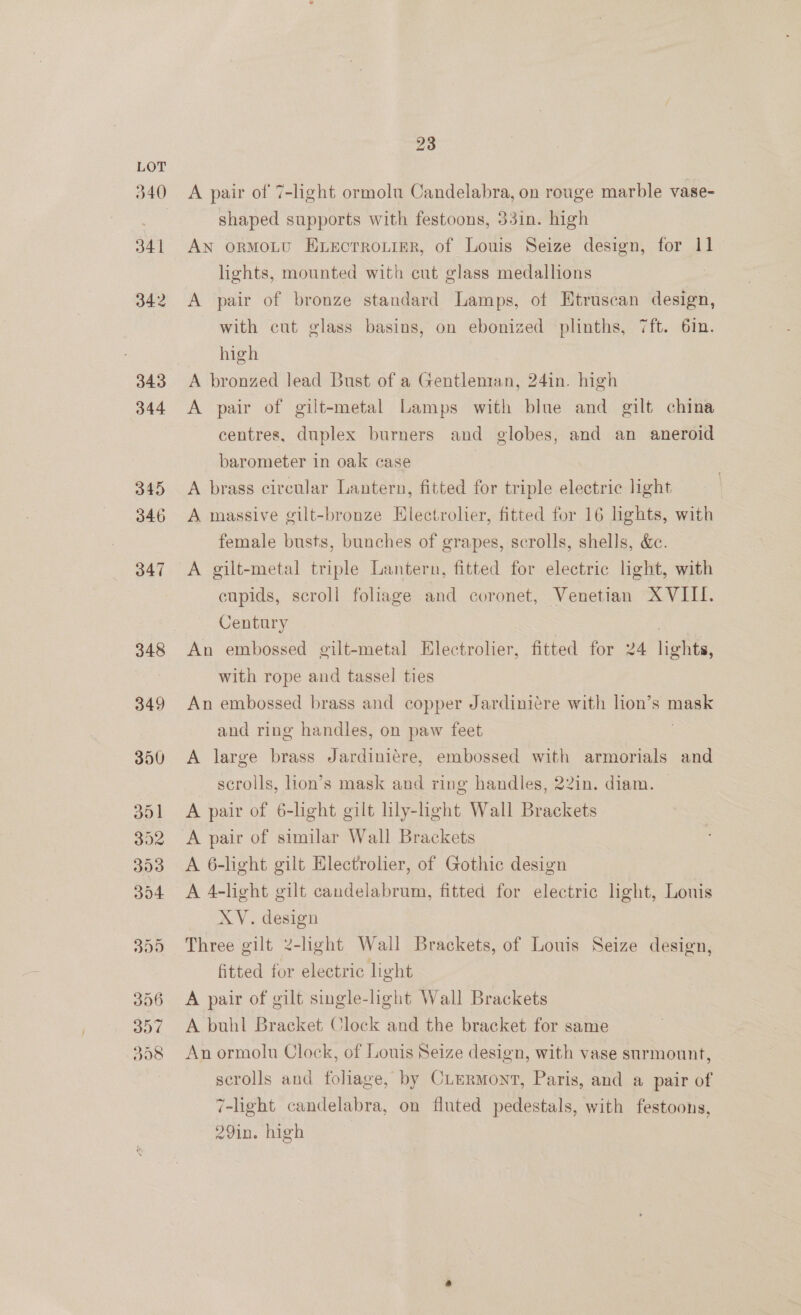 A pair of 7-light ormolu Candelabra, on rouge marble vase- shaped supports with festoons, 33in. high AN ormoLu Eecrrouigr, of Louis Seize design, for 11 lights, mounted with cut glass medallions A pair of bronze standard Lamps, of Etruscan design, with cut glass basins, on ebonized plinths, 7ft. 6in. high | A bronzed lead Bust of a Gentleman, 24in. high A pair of gilt-metal Lamps with blue and gilt china centres, duplex burners and globes, and an aneroid barometer in oak case ) A brass circular Lantern, fitted for triple electric light A massive gilt-bronze Hlectrolier, fitted for 16 hghts, with female busts, bunches of grapes, scrolls, shells, &amp;e. A gilt-metal triple Lantern, fitted for electric light, with cupids, scroll foliage and coronet, Venetian XVIII. Century An embossed gilt-metal Electrolier, fitted for 24 lights, with rope and tassel ties An embossed brass and copper Jardiniére with lion’s mask and ring handles, on paw feet | A large brass Jardiniére, embossed with armorials and scrolls, lion’s mask and ring handles, 22in. diam. A pair of 6-light gilt lily-light Wall Brackets A pair of similar Wall Brackets A 6-light gilt Electrolier, of Gothic design A 4-light gilt candelabrum, fitted for electric light, Louis XY. design Three gilt 2-light Wall Brackets, of Louis Seize design, fitted for electric light A pair of gilt single-light Wall Brackets A buhl Bracket Clock and the bracket for same An ormolu Clock, of Louis Seize design, with vase surmount, scrolls and foliage, by CLermont, Paris, and a pair of 7-light candelabra, on fluted pedestals, with festoons, 29in. high