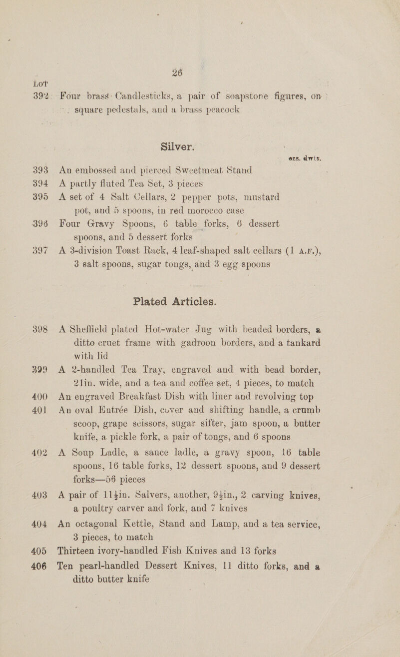LoT 398 405 406 26 Four brass Candlesticks, a pair of soapstone figures, on ° . square pedestals, and a brass peacock Silver. ezs. dwts. An embossed and pierced Sweetmeat Stand A partly fluted Tea Set, : le A set of 4 Salt Cellars, 2 pepper pots, mustard pot, and 5 spoons, in red morocco case Four Gravy Spoons, 6 table forks, 6 dessert spoons, and 5 dessert forks : A 8-division Toast Rack, 4 leaf-shaped salt cellars (1 a. F.), 3 salt spoons, sugar tongs, and 3 egg spoons Plated Articles. A Sheffield plated Hot-water Jug with beaded borders, a ditto cruet frame with gadroon borders, and a tankard with lid A 2-handled Tea Tray, engraved and with bead border, 21in. wide, and a tea and coffee set, 4 pieces, to match An engraved Breakfast Dish with liner and revolving top An oval Entrée Dish, cuver and shifting handle, a crumb scoop, grape scissors, sugar sifter, jam spoon, a butter knife, a pickle fork, a pair of tongs, and 6 spoons A Soup Ladle, a sauce ladle, a gravy spoon, 16 table spoons, 16 table forks, 12 dessert spvons, and 9 dessert forks—56 pieces A pair of 114in. Salvers, another, 94in., 2 carving knives, a poultry carver and fork, and 7 ss An octagonal Kettle, Stand and Lamp, and a tea service, 3 pieces, to match Thirteen ivory-handled Fish Knives and 13 forks Ten pearl-handled Dessert Knives, 11 ditto forks, and a ditto butter knife