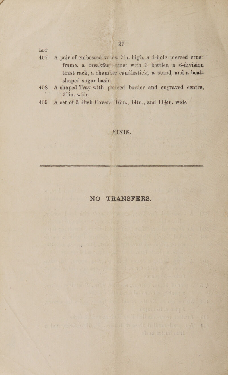 27 LOT 407 A pair of embossed vw es, Zin. high, a 4-hole pierced cruet © frame, a breakfast 2ruet with 3 bottles, a 6-division toast rack, a chamber candlestick, a stand, and a boat- shaped sugar basin _ 408 <A shaped Tray with pierced border and engraved centre, 2Tin. wide | : | 409 A set of 3 Dish Cover: {6in., 14in., and l14in. wide : ENIS. SSE PEAS ee en NO TRANSFERS.