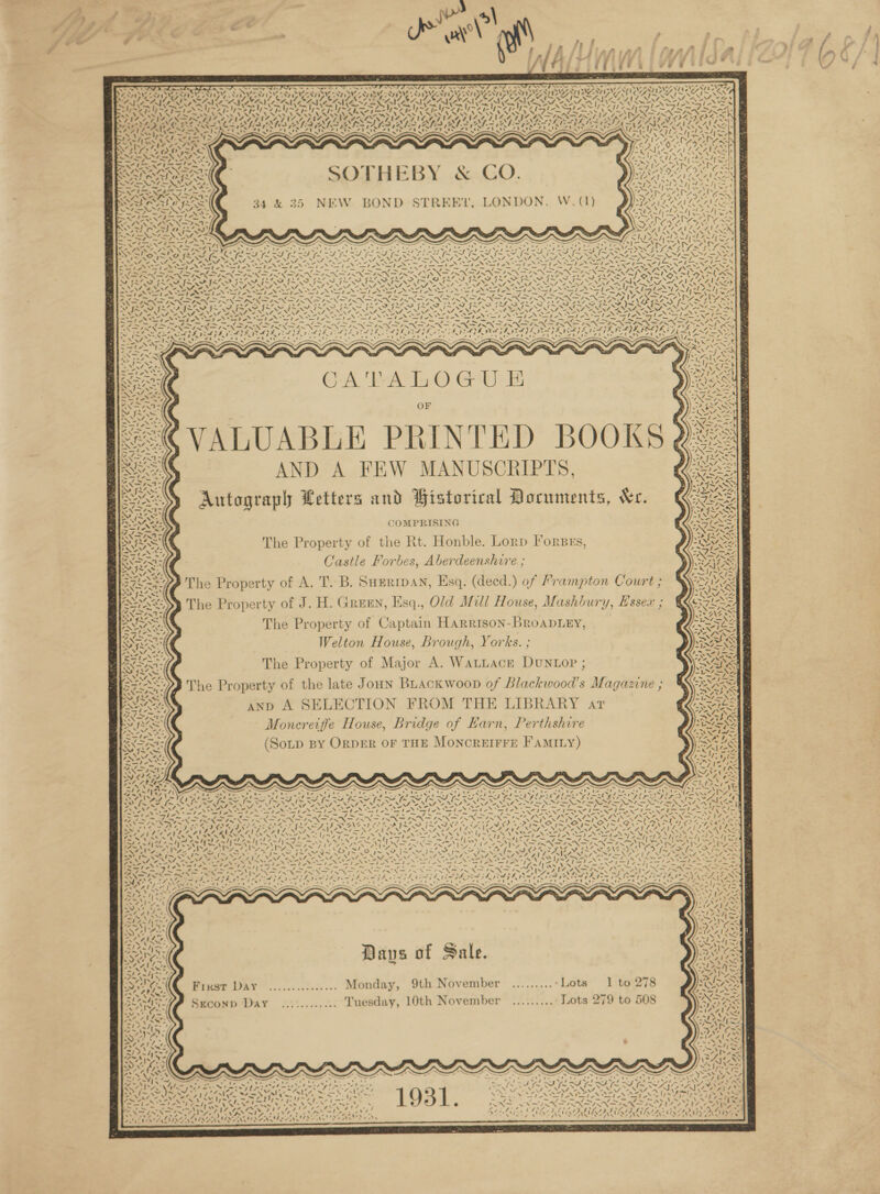 . _—v Oe oS a Te) a &gt; * VN &lt;\r . o. ' 4t DMS S NESTON GS  WADA ae i, ois “si NY S S44 S Sit \ eS \ -» . 47 a SOTHEBY &amp; CO. 35 NEW BOND STREET, LONDON. W. (1) ~~ ye (a { 27 ly ’ \% 4 os \ 4 GPE Fer ee ES NEA NS CNRS ek RF yi SS eke ¢ o Ae, =. fe AS AN 4 ‘ 4 \é Cail ts Yn =: ees, \ I'v 4 Out A GA PAT O GUE OF VALUABLE PRINTED BOOKS AND A FEW MANUSCRIPTS, Autograpl Letters and Historical Documents, &amp;r. COMPRISING The Property of the Rt. Honble. Lorp Forsss, Castle Forbes, Aberdeenshire ; The Property of A. T. B. SHERIDAN, Esq. (decd.) of Frampton Court ; The Property of J. H. Green, Esq., Old Mill House, Mashbury, Essex ; The Property of Captain Harrison-BRoADLEY, Welton House, Brough, Yorks. ; The Property of Major A. WatLace DUNLOP ; The Property of the late Joun Buackwoop of Blackwood’s Magazine ; anp A SELECTION FROM THE LIBRARY art Moncreiffe House, Bridge of Earn, Perthshire (Soup By ORDER OF THE MoONCREIFFE FAMILY) «\ a ‘ | ¢ Nat SI XA Ww NVA 12 Av) “sy SSN SNE LWA eae | ~ +e Finst DAY ............... Monday, 9th November .........-Lots 1 to SECOND Day ............ Tuesday, 10th November .........: Lots 279 to 