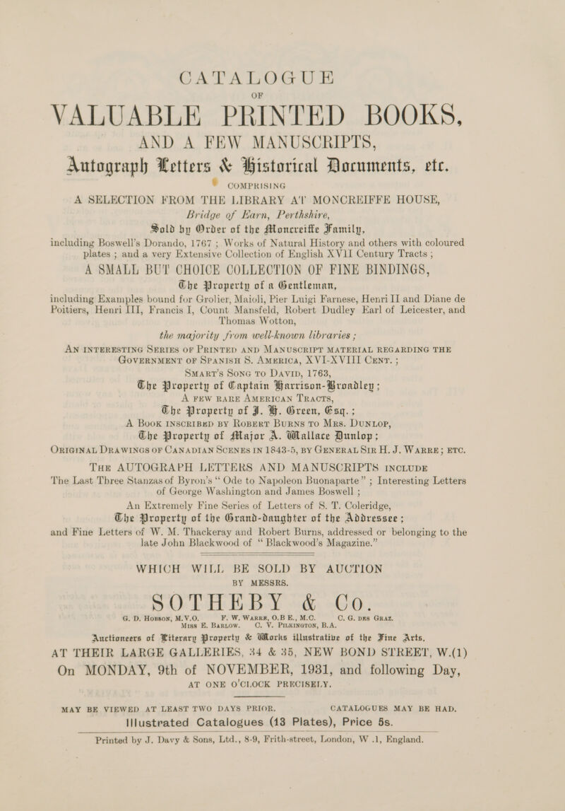 CATALOGU E VALUABLE PRINTED BOOKS, AND A FEW MANUSCRIPTS, Autograph Letters &amp; Historical Documents, ete. © COMPRISING A SELECTION FROM THE LIBRARY A‘'l’ MONCREIFFE HOUSE, Bridge of Karn, Perthshire, Sold by Order of the Moncreiffe Family, including Boswell’s Dorando, 1767 ; Works of Natural History and others with coloured plates ; and a very Extensive Collection of English XVII Century Tracts ; A SMALL BUT CHOICE COLLECTION OF FINE BINDINGS, Ghe Property of a Gentleman, including Examples bound for Grolier, Maioli, Pier Luigi Farnese, Henri II and Diane de Poitiers, Henri III, Francis I, Count Mansfeld, Robert Dudley Earl of Leicester, and Thomas Wotton, the majority from weli-known libraries ; AN INTERESTING SERIES OF PRINTED AND MANUSCRIPT MATERIAL REGARDING THE GOVERNMENT OF SPANISH 8. America, X VI-XVIII Cenr. ; SMART’S Sona TO Davip, 1763, Che Property of Captain Harrison-Broadley ; A FEW RARE AMERICAN TRACTS, Ghe Property of J. H. Green, Esq. ; A Book INSCRIBED BY RopertT Burns To Mrs. Dunvop, Ghe Property of Major A. Wallace Dunlop; ORIGINAL DRAWINGS OF CANADIAN SCENES IN 1843-5, BY GENERAL SIR H. J. WARRE; ETC. THe AUTOGRAPH LETTERS AND MANUSCRIPTS INcLUDE The Last Three Stanzas of Byron’s “ Ode to Napoleon Buonaparte” ; Interesting Letters of George Washington and James Boswell ; An Extremely Fine Series of Letters of 8. T. Coleridge: G@he Property of the Grand-danghter of the Addressee ; and Fine Letters of W. M. Thackeray and Robert Burns, addressed or belonging to the late John Blackwood of “ Blackwood’s Magazine.”   WHICH WILL BE SOLD BY AUCTION  BY MESSRS. SOT BBY ha oO G. D. Horson, M.V.O. F. W. Warr, O.B E., M.O. C. G. pks Graz. Miss EK. BarR.ow. ©. V. PILKINGTON, B.A. Auctioneers of Literary Property &amp; Works illustrative of the Fine Arts, AT THEIR LARGE GALLERIES, 34 &amp; 35, NEW BOND STREET, W.(1) On MONDAY, 9th of NOVEMBER, 1931, and following Day, AT ONE O'CLOCK PRECISELY. MAY BE VIEWED AT LEAST TWO DAYS PRIOR. CATALOGUES MAY BE HAD, Illustrated Catalogues (13 Plates), Price 5s.  Printed by J. Davy &amp; Sons, Ltd., 8-9, Frith- street, London, W 7: England.