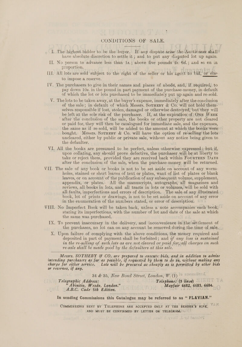 CONDITLONS OF SALE, I,. The.highest.bidder to be the buyer. If any dispute arise: the Auctioneer shall’ have absolute discretion to settle it ; and to put any disputed lot up again. II. No person to advance less than’ 1s.; above five pounds 2s. 6d.; and so on in proportion, | [II. All lots-are sold subject to the right of the seller or his boclt to bia “or ‘ase to impose a reserve. IV. The purchasers to give in their names and places of abode, and, if. required, to pay down 10s. in the pound in part payment of the purchase-money, in default of which the lot or lots purchased to be immediately put up again and re-sold. V. The lots to be taken away, at the buyer’s expense, immediately after the conclusion of the sale; in default of which Messrs. SorHeBy &amp; Co. will not hold them- ° selves responsible if lost, stolen, damaged or otherwise destroyed, but they will be left at the sole risk of the: purchaser. If, at the expiration of ONE WEEK after the conclusion of the sale, the books or other property are not cleared or paid for, they will then be catalogued for immediate sale, and the expenses, the same as if re-sold, will be added to the amount at which. the bookswere © bought.. Messrs. Sornesy &amp; Co. will have the option of reselling the lots” uncleared, either by public or private sale, without any notice being given to the defaulter. VI. All the books are presumed to be perfect, unless Ges wise expressed; but: if, upon collating, any should prove defective, the purchaser, will be at liberty to take or reject them, provided they are received back within FourtEEN Days after the conclusion of the sale, when the purchase-money will be returned. VII. The sale of any book or books is not to be set aside on account of any worm. holes, stained or short leaves of text or plates, want of list of plates or blank leaves, or on account of the publication of any subsequent volume, supplement, appendix, or plates. All the manuscripts, autographs, all magazines and reviews, all books in lots, and all tracts in lots or volumes, will be sold with all: faults, imperfections and errors of description. . The sale of any illustrated. ~ book, lot of prints or drawings, is not to be set aside on account of any error in the enumeration of the numbers. stated, or error of description: VIII. No Imperfect Book will be taken back, unless a note accompaiies each book; - stating its imperfections, with the number of lot and — of ie sale at which the same was purchased. IX. To prevent inaccuracy in the delivery, and inconvenience in. oe settlement of the purchases, no lot can on any account be removed. during the time of.sale.... X. Upon failure of complying with the above conditions, the money required and deposited in part of payment shall be forfeited; and of any loss 2s sustained um the re-sellung of such lots as are not cleared or paid forall charges on such re-sale shall be made good by U the defaulters at this sale. —   Messrs. SOTHEBY &amp; CO: are ned to execute, bids, and\in addition to ieee intending purchasers as far as possible, if requested by them to do $a, without making any charge for either service. Lots will be bracunae as. Ricare as is permitted by other bids or reserves, tf any. .  34 &amp; 35, New Bond Street, 1ilion? W. () * sf Telegraphic Address: .. Telephone: as lined) SLintLi 1A “ Abinitio, Wesdo, London.” . | Mayfair 6682, 6683, 6684. i. _4.B.C. Code 5th Edition. ee vt Mu  In sending Commissions this Catalogue may be referred to as “ FLAVIAN.” COMMISSIONS SENT BY TELEPHONE ARE ACCEPTED ONLY AT THE SENDER’S rex 748 AND MUST BE CONFIRMED BY LETTER OR TELEGRAM.