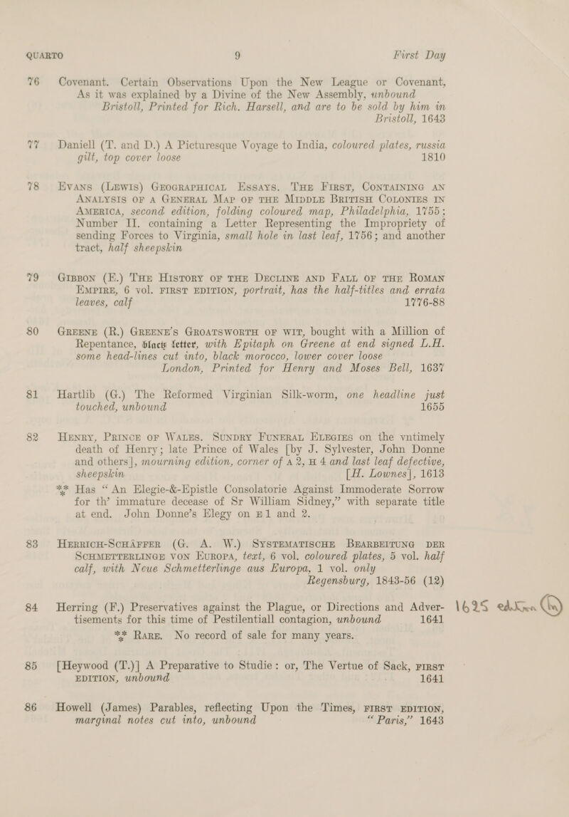 76 77 78 79 80 $1 82 83 84 85 86 Covenant. Certain Observations Upon the New League or Covenant, As it was explained by a Divine of the New Assembly, unbound Bristoll, Printed for Rich. Harsell, and are to be sold by him m Bristoll, 16438 Daniell (T. and D.) A Picturesque Voyage to India, colowred plates, russia gilt, top cover loose 1810 Evans (Lewis) GrocrarHicaAL Essays. THE First, CONTAINING AN ANALYSIS OF A GENERAL Map or THE MIppDLE BriTISH COLONIES IN AMERICA, second edition, folding coloured map, Philadelphia, 1755; Number IJ. containing a Letter Representing the Impropriety of sending Forces to Virginia, small hole in last leaf, 1756; and another tract, half sheepskin Gipson (K.) THe Hisrory or THE DECLINE AND FALL OF THE ROMAN EMPIRE, 6 vol. FIRST EDITION, portrait, has the half-titles and errata leaves, calf 1776-88 GREENE (R.) GREENE’S GROATSWORTH OF WIT, bought with a Million of Repentance, blacti fetter, with Epitaph on Greene at end signed L.H. some head-lines cut into, black morocco, lower cover loose London, Printed for Henry and Moses Bell, 1637 Hartlib (G.) The Reformed Virginian Silk-worm, one headline just touched, unbound 1655 Henry, PRINCE oF WALES. SUNDRY FUNERAL ELEGIES on the vntimely death of Henry; late Prince of Wales [by J. Sylvester, John Donne and others|, mourning edition, corner of a2, H 4 and last leaf defectwe, sheepskin [H. Lownes|, 1613 ** Has “ An Elegie-&amp;-Epistle Consolatorie Against Immoderate Sorrow for th’ immature decease of Sr William Sidney,” with separate title at end. John Donne’s Elegy on B1 and 2. HERRICH-SCHAFFER (G. A. W.) SYSTEMATISCHE BEARBEITUNG DER SCHMETTERLINGE VON Europa, text, 6 vol. coloured plates, 5 vol. half calf, with Neue Schmetterlinge aus Europa, 1 vol. onl Regensburg, 1848-56 (12) Herring (F.) Preservatives against the Plague, or Directions and Adver- tisements for this time of Pestilentiall contagion, unbound 1641 ** Rare. No record of sale for many years. [Heywood (T.)] A Preparative to Studie: or, The Vertue of Sack, First EDITION, unbound 1641 Howell (James) Parables, reflecting Upon the ‘Times, FIRsT EDITION, margmal notes cut into, unbound | “ Paris,’ 1643 1625 eddna Ca)