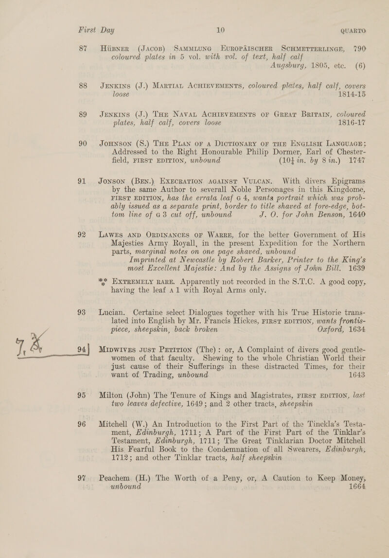 87 88 89 90 91 92 93 ” &amp; pane 95 96 97 Hiipner (Jacos) SAMMLUNG HUROPAISCHER SCHMETTERLINGE, 790 coloured plates in 5 vol. with vol. of text, half calf Augsburg, 1805, ete. (6) JENKINS (J.) Martian ACHIEVEMENTS, coloured plates, half calf, covers loose 1814-15. JENKINS (J.) THe Navan ACHIEVEMENTS OF GREAT Britain, coloured plates, half calf, covers loose 1816-17 JoHNSON (S.) THE PLAN oF A DICTIONARY OF THE ENGLISH LANGUAGE; Addressed to the Right Honourable Philip Dormer, Earl of Chester- field, FIRST EDITION, unbound (104 im. by 81.) 1747 JONSON (BEN.) EXECRATION AGAINST VuLCAN. With divers Epigrams by the same Author to severall Noble Personages in this Kingdome, FIRST EDITION, has the errata leaf a4, wants portrait which was prob- ably issued as a separate print, border to title shaved at fore-edge, bot- tom line of G3 cut off, unbound J. O. for John Benson, 1640 LAWES AND ORDINANCES OF WaARRE, for the better Government of His Majesties Army Royall, in the present Expedition for the Northern parts, marginal notes on one page shaved, unbound Imprinted at Newcastle by Robert Barker, Printer to the King’s most Excellent Majestie: And by the Assigns of John Bill. 1639 ** EXTREMELY RARE. Apparently not recorded in the 8.T.C. A good copy, having the leaf 41 with Royal Arms only. Lucian. Certaine select Dialogues together with his True Historie trans- lated into English by Mr. Francis Hickes, First EDITION, wants frontis- prece, sheepskin, back broken Oxford, 1634 Mipwives gust Perition (The): or, A Complaint of divers good gentle- women of that faculty. Shewing to the whole Christian World their just cause of their Sufferings in these distracted Times, for their want of Trading, unbound 1643 Milton (John) The Tenure of Kings and Magistrates, FIRST EDITION, last two leaves defective, 1649; and 2 other tracts, sheenge Mitchell (W.) An Introduction to the First Part of the Tinckla’s Testa- ment, Hdinburgh, 1711; A Part of the First Part of the Tinklar’s Testament, Edinburgh, 1711; The Great Tinklarian Doctor Mitchell His Fearful Book to the Condemnation of all Swearers, Hdinburgh, 1712; and other Tinklar tracts, half sheepskin Peachem (H.) The Worth of a Peny, or, A Caution to Keep Money, unbound 1664