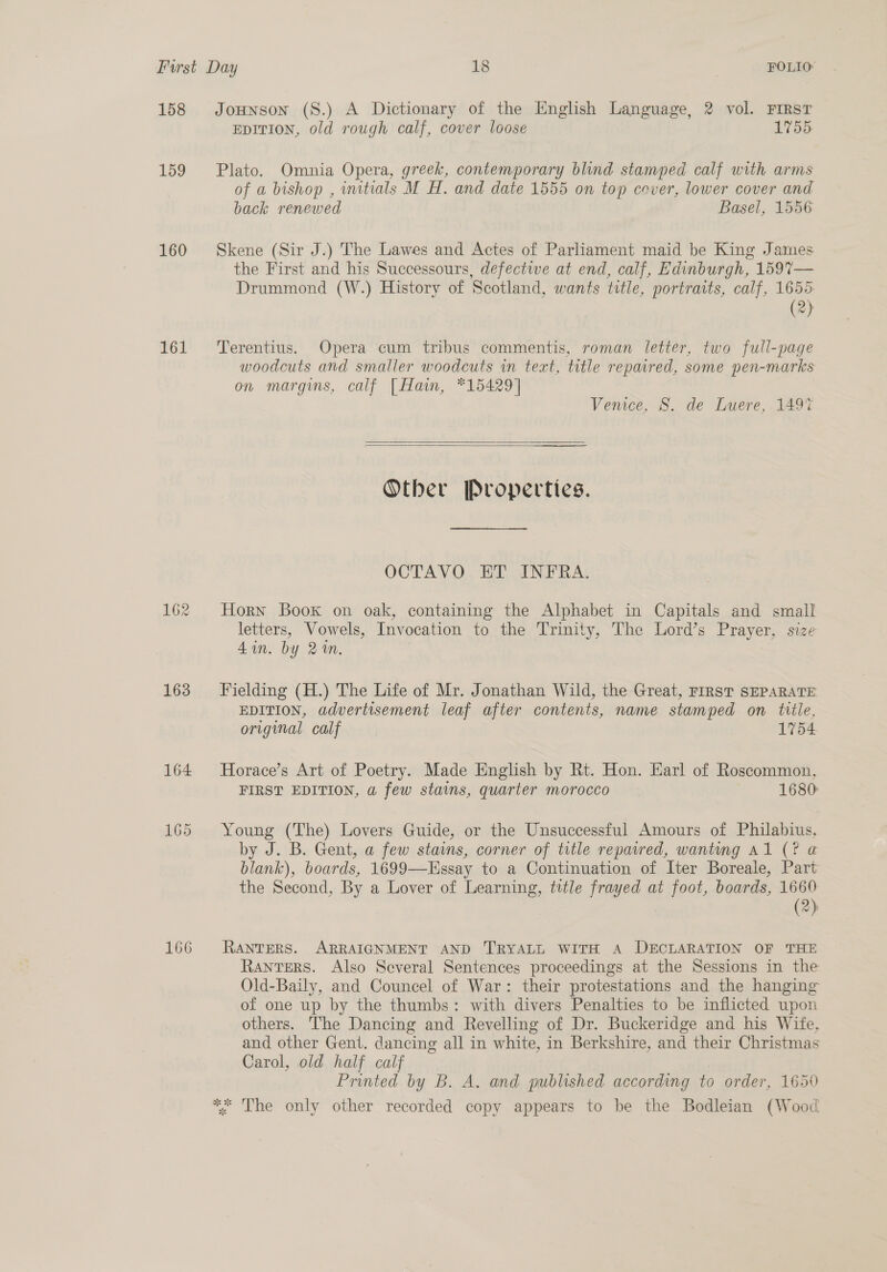 158 159 160 161 163 166 Jounson (S.) A Dictionary of the English Language, 2 vol. FIRST EDITION, old rough calf, cover loose 1755: Plato. Omnia Opera, greek, contemporary blind stamped calf with arms of a bishop , imitials M H. and date 1555 on top cover, lower cover and back renewed Basel, 1556 Skene (Sir J.) The Lawes and Actes of Parliament maid be King James the First and his Successours, defectwe at end, calf, Edinburgh, 159%— Drummond (W.) History of Scotland, wants title, portraits, calf, 1655 (2) Terentius. Opera cum tribus commentis, roman letter, two full-page woodcuts and smaller woodcuts in teat, title repaired, some pen-marks on margins, calf | Hain, *15429] Venice, S. de Luere, 149%   Other Properties. OCTAVO ET INFRA. Horn Book on oak, containing the Alphabet in Capitals and small letters, Vowels, Invocation to the Trinity, The Lord’s Prayer, size 4in. by 2%n. Fielding (H.) The Life of Mr. Jonathan Wild, the Great, FIRST SEPARATE EDITION, advertisement leaf after contents, name stamped on title, original calf 1754. Horace’s Art of Poetry. Made English by Rt. Hon. Earl of Roscommon, FIRST EDITION, a few stains, quarter morocco 1680: Young (The) Lovers Guide, or the Unsuccessful Amours of Philabius, by J. B. Gent, a few stains, corner of title repaired, wanting Al (? @ blank), boards, 1699—-Essay to a Continuation of Iter Boreale, Part the Second, By a Lover of Learning, title frayed at foot, boards, 1660 (2) RANTERS. ARRAIGNMENT AND TRYALL WITH A DECLARATION OF THE RanterS. Also Several Sentences proceedings at the Sessions in the Old-Baily, and Councel of War: their protestations and the hanging of one up by the thumbs: with divers Penalties to be inflicted upon others. The Dancing and Revelling of Dr. Buckeridge and his Wife, and other Gent. dancing all in white, in Berkshire, and their Christmas Carol, old half calf Printed by B. A. and published according to order, 1650