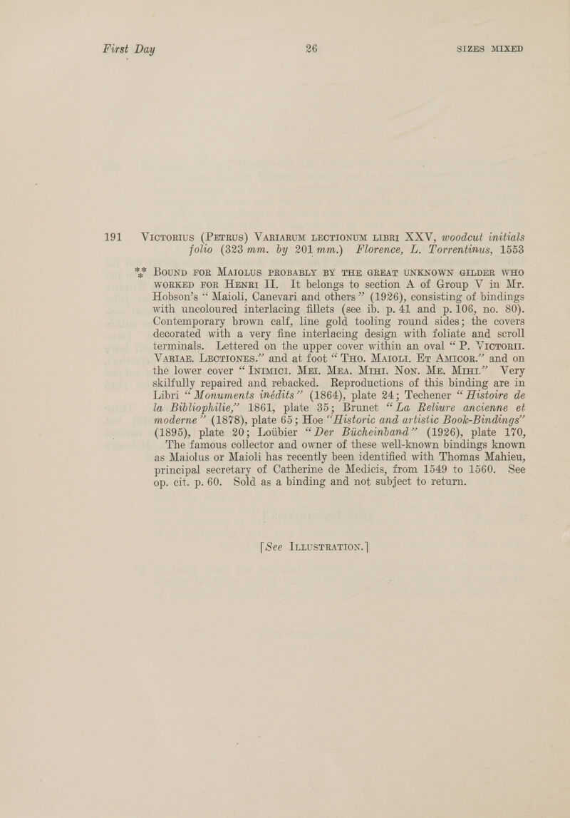 191 Vicrorius (PEerRus) VARIARUM LECTIONUM LIBRI XXV, woodcut initials folio (823 mm. by 201mm.) Florence, L. Torrentinus, 1553 ** Bounp FOR MAIOLUS PROBABLY BY THE GREAT UNKNOWN GILDER WHO WORKED FoR Henri II. It belongs to section A of Group V in Mr. Hobson’s “* Maioli, Canevari and others” (1926), consisting of bindings with uncoloured interlacing fillets (see ib. p.41 and p.106, no. 80). Contemporary brown calf, line gold tooling round sides; the covers decorated with a very fine interlacing design with foliate and scroll terminals. Lettered on the upper cover within an oval “ P. VicTorit. VARIAE. LECTIONES.” and at foot “ THo. Matoni. Et Amicor.” and on the lower cover “ Intmici. Mer. Mga. Mint. Non. Me. Mrur.” Very skilfully repaired and rebacked. Reproductions of this binding are in Libri “ Monuments wmédits” (1864), plate 24; Techener “ Histovre de la Bibliophile,’ 1861, plate 35; Brunet “La Relwre ancienne et moderne’ (1878), plate 65; Hoe “Historic and artistic Book-Bindings” (1895), plate 20; Lotbier “Der Bticheinband” (1926), plate 170, The famous collector and owner of these well-known bindings known as Maiolus or Maioli has recently been identified with Thomas Mahieu, principal secretary of Catherine de Medicis, from 1549 to 1560. See op. cit. p.60. Sold as a binding and not subject to return.