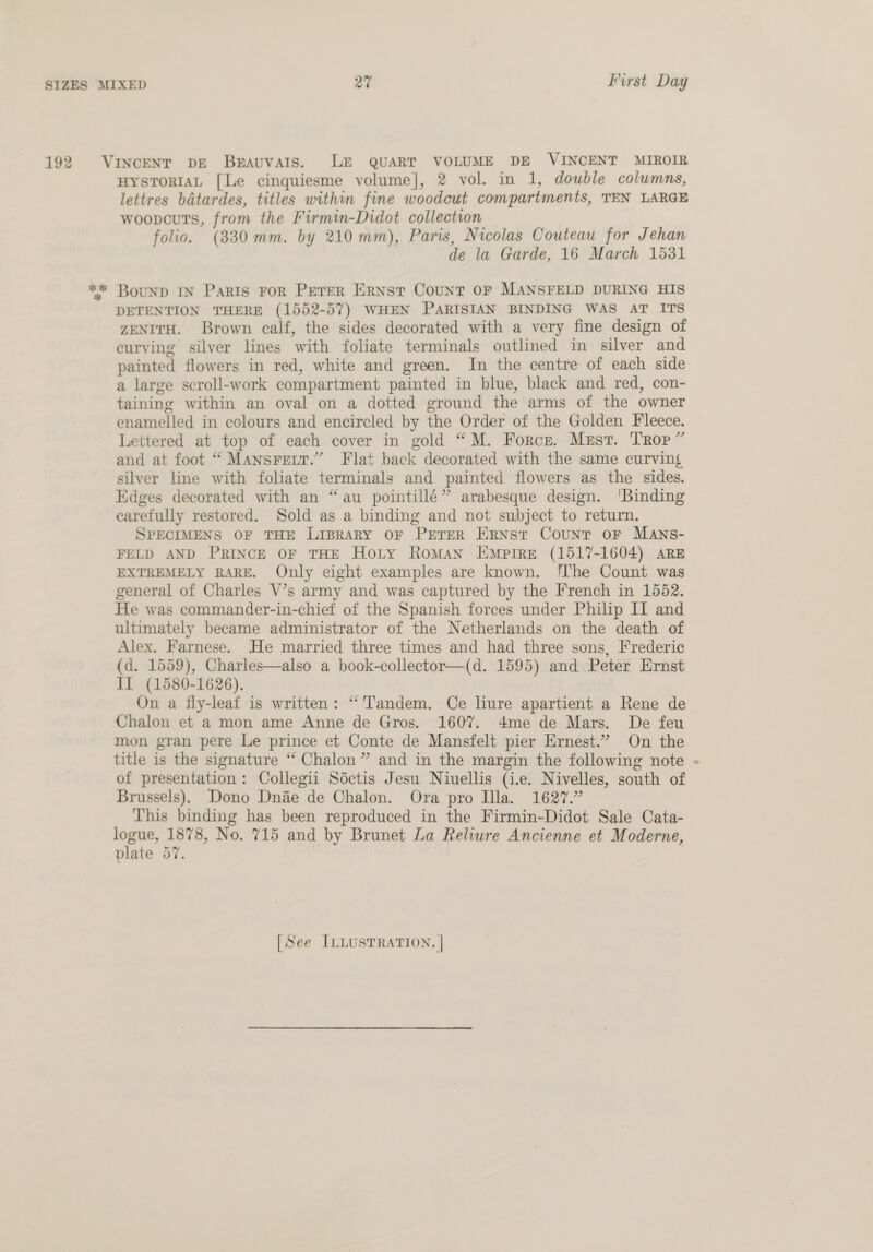 192 Kk * HYSTORIAL [Le cinquiesme volume], 2 vol. in 1, double columns, lettres batardes, titles within fine woodcut compartments, TEN LARGE woopcuts, from the Firmin-Didot collection folio. (330mm. by 210 mm), Paris, Nicolas Couteau for Jehan de la Garde, 16 March 15381 Bounp IN Paris For Peter Ernst Count OF MANSFELD DURING HIS DETENTION THERE (1552-57) WHEN PARISIAN BINDING WAS AT ITS ZENITH. Brown calf, the sides decorated with a very fine design of curving silver lines with foliate terminals outlined im silver and painted flowers in red, white and green. In the centre of each side a large scroll-work compartment painted in blue, black and red, con- taining within an oval on a dotted ground the arms of the owner enamelled in colours and encircled by the Order of the Golden Fleece. Lettered at top of each cover in gold “M. Force. Mest. Trop” and at foot “ Mansrett.” Flat back decorated with the same curving silver line with foliate terminals and painted flowers as the sides. Edges decorated with an “au pointillé” arabesque design. ‘Binding carefully restored. Sold as a binding and not subject to return. SPECIMENS OF THE LispraRy OF PETER Ernst Count oF Mans- FELD AND PRINCE OF THE Hoty Roman Empire (1517-1604) are EXTREMELY RARE. Only eight examples are known. ‘The Count was general of Charles V’s army and was captured by the French in 1552. He was commander-in-chief of the Spanish forces under Philip II and ultimately became administrator of the Netherlands on the death of Alex. Farnese. He married three times and had three sons, Frederic (d. 1559), Charles—also a book-collector—(d. 1595) and Peter Ernst JI (1580-1626). On a fly-leaf is written: “'Tandem. Ce liure apartient a Rene de Chalon et a mon ame Anne de Gros. 1607. 4me de Mars. De feu mon gran pere Le prince et Conte de Mansfelt pier Ernest.” On the title is the signature “‘ Chalon” and in the margin the following note of presentation: Collegii Sdctis Jesu Niuellis (i.e. Nivelles, south of Brussels). Dono Dnae de Chalon. Ora pro Illa. 1627.” This binding has been reproduced in the Firmin-Didot Sale Cata- logue, 1878, No. 715 and by Brunet La Reliure Ancienne et Moderne, plate 57.