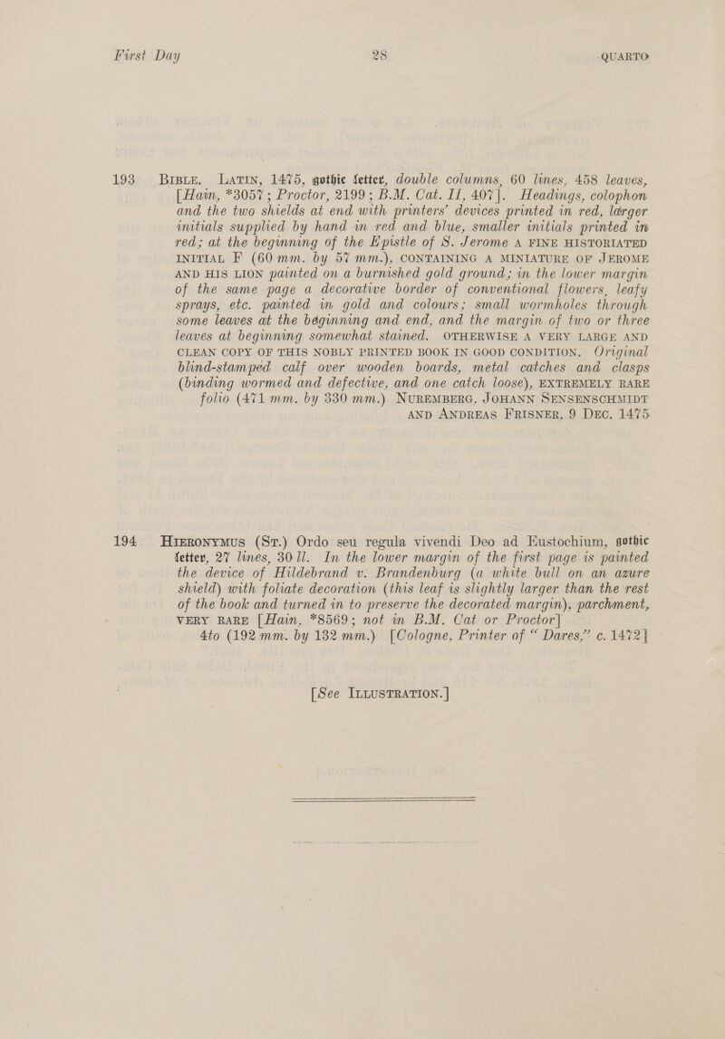 193 Brsie. Latin, 1475, gothic fetter, dowble columns, 60 lines, 458 leaves, [ Hain, *3057; Proctor, 2199; B.M. Cat. If, 407]. Headings, colophon and the two shields at end with printers’ devices printed in red, larger imitials supplied by hand in red and blue, smaller initials printed in red; at the beginning of the Epistle of S. Jerome A FINE HISTORIATED INITIAL F (60 mm. by 5% mm.), CONTAINING A MINIATURE OF JEROME AND HIS LION painted on a burnished gold ground; in the lower margin of the same page a decorative border of conventional flowers, leafy sprays, etc. pated in gold and colours; small wormholes through some leaves at the beginning and end, and the margin of two or three leaves at beginning somewhat stained. OTHERWISE A VERY LARGE AND CLEAN COPY OF THIS NOBLY PRINTED BOOK IN GOOD CONDITION. Original blind-stamped calf over wooden boards, metal catches and clasps (binding wormed and defectwe, and one catch loose), EXTREMELY RARE folio (471 mm. by 330 mm.) NUREMBERG, JOHANN SENSENSCHMIDT AND ANDREAS FRISNER, 9 Desc. 1475 194. Hieronymus (Sr.) Ordo seu regula vivendi Deo ad Eustochium, sotbic fetter, 27 lines, 3011. In the lower margin of the first page is painted the device of Hildebrand v. Brandenburg (a white bull on an azure shield) with foliate decoration (this leaf is slightly larger than the rest of the book and turned in to preserve the decorated margin), parchment, VERY RARE [ Hain, *8569; not in B.M. Cat or Proctor] 4to (192 mm. by 132 mm.) [Cologne, Printer of “ Dares,’ c. 1472 |