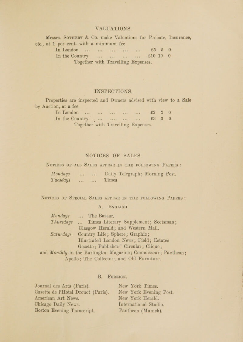 VALUATIONS. Messrs. SorHeBy &amp; Co. make Valuations for Probate, Insurance, ate., at 1 per cent. with a minimum fee ee £5 5 0 PT UNAEY xe ste tee ee BIO 0 Together with Travelling Expenses. INSPECTIONS. Properties are inspected and Owners advised with view to a Sale by Auction, at a fee ne ae ee er £2 2 0 RYCRGWOUTIETY wae wey aed nae £3 3 0 Together with Travelling Expenses. NOTICES OF SALES. Novices OF ALL SALES APPEAR IN THE FOLLOWING PAPERs : Mondays st ss Daily Telegraph; Morning Post. Pyeedage- jw. = ws «= Timers NOTICES OF SPECIAL SALES APPEAR IN THE FOLLOWING PAPERS: A. ENGLISH. Mondays... ‘The Bazaar. Thursdays ... Times Literary Supplement; Scotsman ; Glasgow Herald; and Western Mail. Saturdays. Country Life; Sphere; Graphic; Illustrated London News; Field; Estates Gazette; Publishers’ Circular; Clique; and Monthly in the Burlington Magazine; Connoisseur; Paxrtheon ; Apollo; The Collector; and Old Furniture. B. Foreien. Journal des Arts (Paris). New York Times. Gazette de Hotel Drouot (Paris). | New York Evening Post. American Art News. New York Herald. Chicago Daily News. [International Studio. Boston Evening Transcript. Pantheon (Munich).