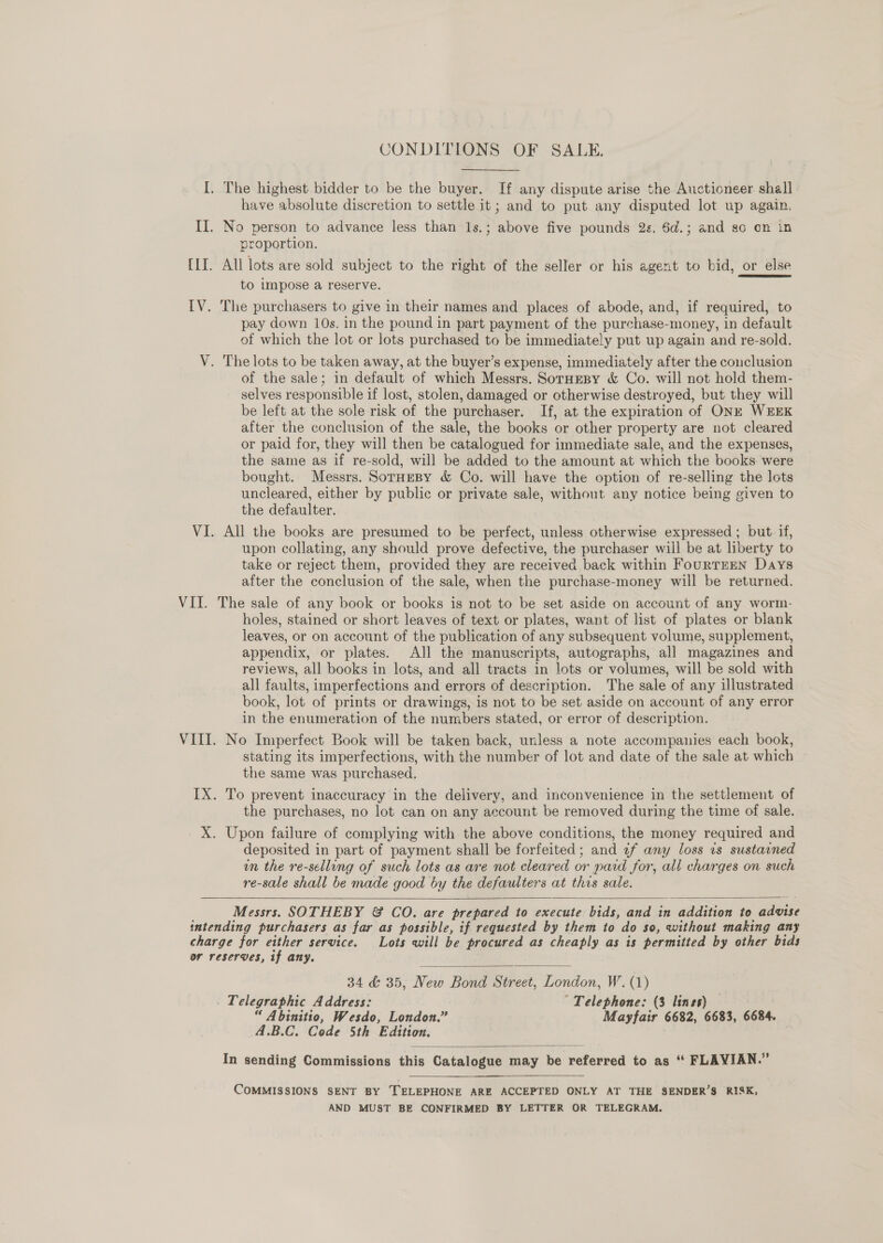 CONDITIONS OF SALE. I. The highest bidder to be the buyer. If any dispute arise the Auctioneer. shall have absolute discretion to settle it; and to put any disputed lot up again. II. No person to advance less than 1s.; above five pounds 2s. 6d.; and so on in proportion. [II. All lots are sold subject to the right of the seller or his agent to bid, or else to impose a reserve. IV. The purchasers to give in their names and places of abode, and, if required, to pay down 10s. in the pound in part payment of the purchase-money, in default of which the lot or lots purchased to be immediately put up again and re-sold. V. The lots to be taken away, at the buyer’s expense, immediately after the conclusion of the sale; in default of which Messrs. Soruesy &amp; Co. will not hold them- selves responsible if lost, stolen, damaged or otherwise destroyed, but they will be left at the sole risk of the purchaser. If, at the expiration of ONE WEEK after the conclusion of the sale, the books or other property are not cleared or paid for, they will then be catalogued for immediate sale, and the expenses, the same as if re-sold, will be added to the amount at which the books: were bought. Messrs. SorHeBy &amp; Co. will have the option of re-selling the lots uncleared, either by public or private sale, without any notice being given to the defaulter. VI. All the books are presumed to be perfect, unless otherwise expressed ; but if, upon collating, any should prove defective, the purchaser will be at liberty to take or reject them, provided they are received back within FourTEEN Days after the conclusion of the sale, when the purchase-money will be returned. VII. The sale of any book or books is not to be set aside on account of any worm- holes, stained or short leaves of text or plates, want of list of plates or blank leaves, or on account of the publication of any subsequent volume, supplement, appendix, or plates. All the manuscripts, autographs, all magazines and reviews, all books in lots, and all tracts in lots or volumes, will be sold with all faults, imperfections and errors of description. The sale of any illustrated book, lot of prints or drawings, is not to be set aside on account of any error in the enumeration of the numbers stated, or error of description. VIII. No Imperfect Book will be taken back, unless a note accompanies each book, stating its imperfections, with the number of lot and date of the sale at which the same was purchased. IX. To prevent inaccuracy in the delivery, and inconvenience in the settlement of the purchases, no lot can on any account be removed during the time of sale. X. Upon failure of complying with the above conditions, the money required and deposited in part of payment shall be forfeited; and z2f any loss vs sustained un the re-selling of such lots as are not cleared or paid for, all charges on such re-sale shall be made good by the defaulters at this sale.    Messrs. SOTHEBY &amp; CO. are prepared to execute bids, and in n addition to advise intending purchasers as far as possible, if requested by them to do so, without making any charge for either service. Lots will be procured as cheaply as is permitted by other bids or reserves, if any.  34 &amp; 35, New Bond Street, London, W. (1) | Telegraphic Address: Telephone: (3 lines) “ Abinitio, Wesdo, London.” Mayfair 6682, 6683, 6684. A.B.C. Code 5th Edition.  In sending Commissions this Catalogue may be referred to as “ FLAVIAN.” COMMISSIONS SENT BY TELEPHONE ARE ACCEPTED ONLY AT THE SENDER’S RISK, AND MUST BE CONFIRMED BY LETTER OR TELEGRAM.