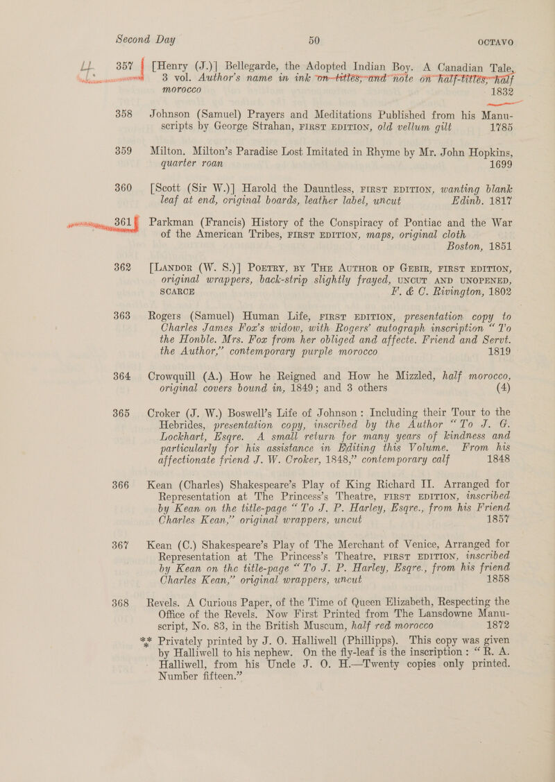 Li. SBF { [Henry (J.)] Bellegarde, the Adopted Indian Boy. A Canadian Tale, head ninncsonee 3 vol. Author's name wm ink on-titléess~and note on half-titless half morocco — 1832 = 358 Johnson (Samuel) Prayers and Meditations Published from his Manu- scripts by George Strahan, FIRST EDITION, old vellum gilt 1785 359 Milton. Milton’s Paradise Lost Imitated in Rhyme by Mr. John Hopkins, quarter roan 1699 360 [Scott (Sir W.)] Harold the Dauntless, First EDITION, wanting blank leaf at end, original boards, leather label, uncut Edinb. 1817  - Parkman (Francis) History of the Conspiracy of Pontiac and the War of the American Tribes, FIRST EDITION, maps, original cloth Boston, 1851 tl 362 [Lanpor (W. S.)] Ponrry, sy Tae AuTHOoR OF GEBIR, FIRST EDITION, original wrappers, back-strip slightly frayed, UNCUT AND UNOPENED, SCARCE FF, &amp; C. Rivington, 1802 363 Rogers (Samuel) Human Life, rirsr EDITION, presentation copy to Charles James Fox's widow, with Rogers’ autograph inscription “ T’'o the Honble. Mrs. Fox from her obliged and affecte. Friend and Servt. the Author,” contemporary purple morocco 1819 364 Crowquill (A.) How he Reigned and How he Mizzled, half morocco, original covers bound in, 1849; and 3 others (4) 365 Croker (J. W.) Boswell’s Life of Johnson: Including their Tour to the Hebrides, presentation copy, inscribed by the Author “To J. G. Lockhart, Esqre. A small return for many years of kindness and particularly for his assistance in Eiditing this Volume. From his affectionate friend J. W. Croker, 1848,” contemporary calf 1848 366 Kean (Charles) Shakespeare’s Play of King Richard II. Arranged for Representation at The Princess’s Theatre, FIRST EDITION, inscribed by Kean on the title-page “To J. P. Harley, Esqre., from his Friend Charles Kean,’ original wrappers, uncut 1857 367 Kean (C.) Shakespeare’s Play of The Merchant of Venice, Arranged for Representation at The Princess’s Theatre, FIRST EDITION, inscribed by Kean on the title-page “To J. P. Harley, Esqre., from his friend Charles Kean,” original wrappers, uncut 1858 368 Revels. A Curious Paper, of the Time of Queen Elizabeth, Respecting the Office of the Revels. Now First Printed from The Lansdowne Manu- script, No. 83, in the British Museum, half red morocco 1872 ** Privately printed by J. O. Halliwell (Phillipps). This copy was given by Halliwell to his nephew. On the fly-leaf is the inscription: “R. A. Halliwell, from his Uncle J. O. H.—Twenty copies only printed. Number fifteen.”