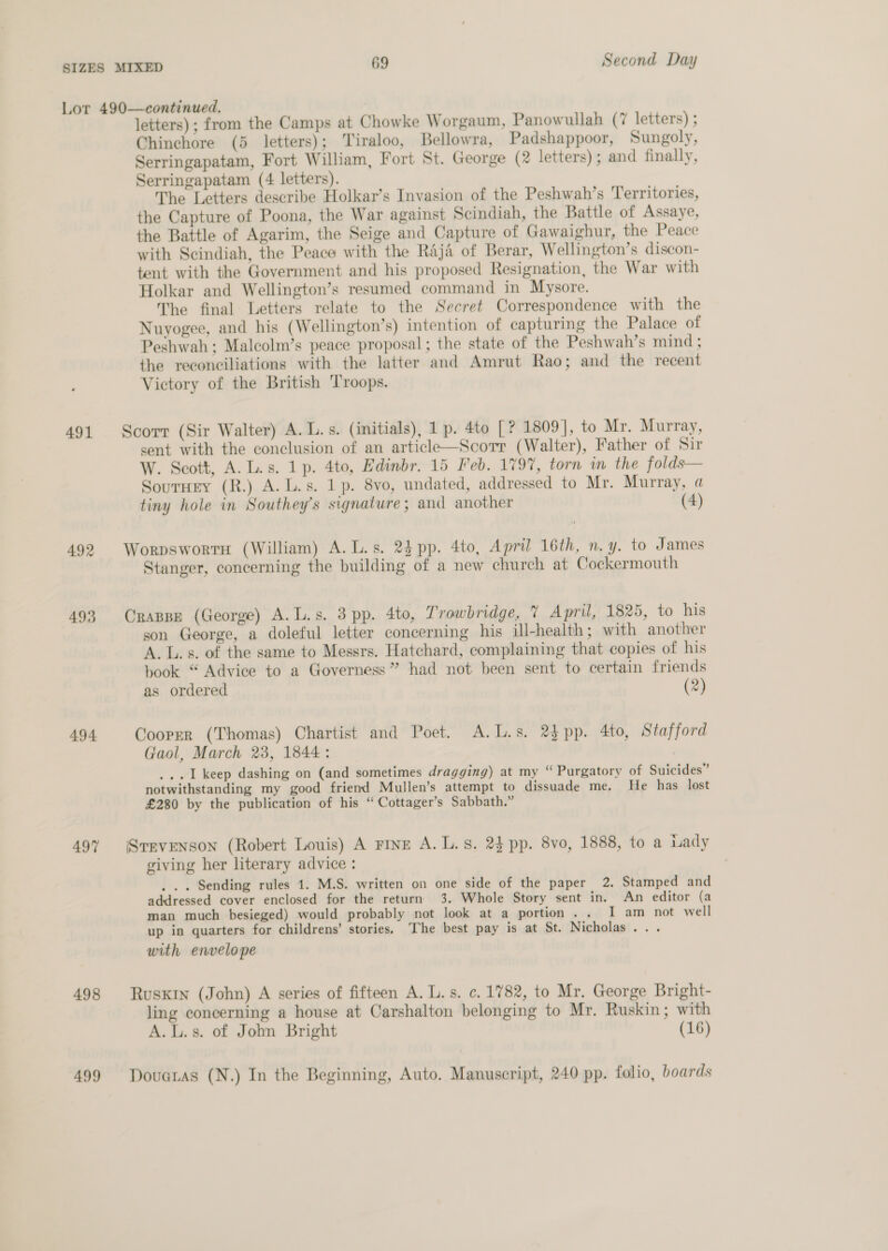 Lor 490—continued. letters) ; from the Camps at Chowke Worgaum, Panowullah (7 letters) ; Chinchore (5 letters); Tiraloo, Bellowra, Padshappoor, Sungoly, Serringapatam, Fort William, Fort St. George (2 letters) ; and finally, Serringapatam (4: letters). The Letters describe Holkar’s Invasion of the Peshwah’s Territories, the Capture of Poona, the War against Scindiah, the Battle of Assaye, the Battle of Agarim, the Seige and Capture of Gawaighur, the Peace with Scindiah, the Peace with the Raji of Berar, Wellington’s discon- tent with the Government and his proposed Resignation, the War with Holkar and Wellington’s resumed command in Mysore. The final Letters relate to the Secret Correspondence with the Nuyogee, and his (Wellington’s) intention of capturing the Palace of Peshwah; Malcolm’s peace proposal; the state of the Peshwah’s mind ; the reconciliations with the latter and Amrut Rao; and the recent Victory of the British ‘Troops. 491 Scorr (Sir Walter) A. L.s. (initials), 1 p. 4to [? 1809], to Mr. Murray, sent with the conclusion of an article—Scorr (Walter), Father of Sir W. Scott, A.L.s. 1p. 4to, Edinbr. 15 Feb. 179%, torn in the folds— SourHry (R.) A. L.s. 1p. 8vo, undated, addressed to Mr. Murray, a tiny hole in Southey’s signature; and another (4) 492 WorpswortH (William) A. L.s. 24 pp. 4to, April 16th, n.y. to James Stanger, concerning the building of a new church at Cockermouth 493 Crappe (George) A.L.s. 3 pp. 4to, Trowbridge, 7 April, 1825, to his son George, a doleful letter concerning his ill-health; with another A. L.s. of the same to Messrs. Hatchard, complaining that copies of his book “ Advice to a Governess” had not been sent to certain friends as ordered (2) 494. Cooper (Thomas) Chartist and Poet. A.L.s. 2$pp. 4to, Stafford Gaol, March 23, 1844: ...1 keep dashing on (and sometimes dragging) at my “ Purgatory of Suicides” notwithstanding my good friend Mullen’s attempt to dissuade me, He has lost £280 by the publication of his “ Cottager’s Sabbath.” 497 (Srrvenson (Robert Louis) A FINE A. L. s. 24 pp. 8vo, 1888, to a Lady giving her literary advice : . .. Sending rules 1. M.S. written on one side of the paper 2. Stamped and addressed cover enclosed for the return 3. Whole Story sent in. An editor (a man much besieged) would probably not look at a portion. . I am not well up in quarters for childrens’ stories. The best pay is at St. Nicholas... with envelope 498 RusKin (John) A series of fifteen A. L. s. c. 1782, to Mr. George Bright- ling concerning a house at Carshalton belonging to Mr. Ruskin; with A.L.s. of John Bright (16) 499 Dovuaras (N.) In the Beginning, Auto. Manuscript, 240 pp. folio, boards