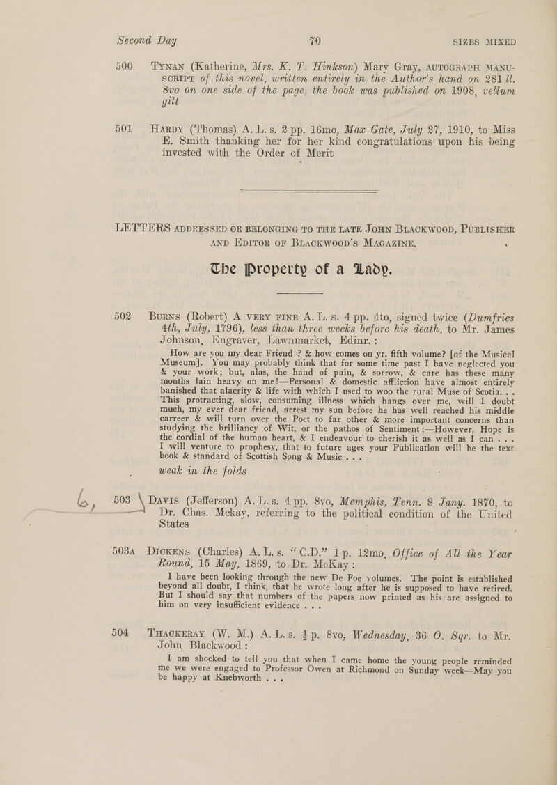 500 ‘Tynan (Katherine, Mrs. K. 1. Htnkson) Mary Gray, AUTOGRAPH MANU- SoRIpT of this novel, written entirely in. the Author's hand on 281 ll. 8vo on one side of the page, the book was published on 1908, vellum gilt 501 Harpy (Thomas) A. L.s. 2 pp. 16mo, Maz Gate, July 27, 1910, to Miss EK. Smith thanking her for her kind congratulations upon his being invested with the Order of Merit   LETTERS appDRESSED OR BELONGING TO THE LATE JOHN BLACKWOOD, PUBLISHER AND EDITOR OF BLACKWOOD’S MAGAZINE, : Ube Property of a Lady. 50% Burns (Robert) A very Fine A. Ls. 4 pp. 4to, signed twice (Dumfries 4th, July, 1796), less than three weeks before his death, to Mr. James Johnson, Engraver, Lawnmarket, Edinr. : How are you my dear Friend ? &amp; how comes on yr. fifth volume? [of the Musical Museum]. You may probably think that for some time past I have neglected you &amp; your work; but, alas, the hand of pain, &amp; sorrow, &amp; care has these many months lain heavy on me!—Personal &amp; domestic affliction have almost entirely banished that alacrity &amp; life with which I used to woo the rural Muse of Scotia... This protracting, slow, consuming illness which hangs over me, will I doubt much, my ever dear friend, arrest my sun before he has well reached his middle carreer &amp; will turn over the Poet to far other &amp; more important concerns than studying the brilliancy of Wit, or the pathos of Sentiment:—However, Hope is the cordial of the human heart, &amp; I endeavour to cherish it as well as I can. I will venture to prophesy, that to future ages your Publication will be the text book &amp; standard of Scottish Song &amp; Music... weak wm the folds bo, 503 \ Davis (Jefferson) A. Ls. 4 pp. 8vo, Memphis, Tenn. 8 Jany. 1870, to es Dr. Chas. Mckay, referring to the political condition of the United States : 5034 Dickens (Charles) A.L.s. “C.D.” 1p. 12mo, Office of All the Year Round, 15 May, 1869, to. Dr. McKay : I have been looking through the new De Foe volumes. The point is established beyond all doubt, I think, that he wrote long after he is supposed to have retired. But I should say that numbers of the papers now printed as his are assigned to him on very insufficient evidence .. . 504 THackeray (W. M.) A.L.s. $p. 8v0, Wednesday, 36 O. Sqr. to Mr. John Blackwood : I am shocked to tell you that when I came home the young people reminded me we were engaged to Professor Owen at Richmond on Sunday week—May you be happy at Knebworth ... .