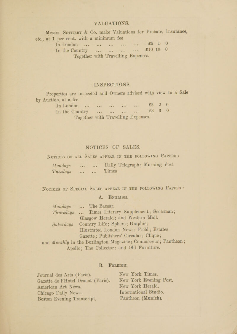 VALUATIONS. Messrs. Sornesy &amp; Co. make Valuations for Probate, Insurance, ate., at 1 per cent. with a minimum fee | ip So) oe ae ee i 8 0 inthe Comnizry . &lt;... ...-&gt;y +s ZID ID 0 Together with Travelling Expenses. INSPECTIONS. Properties are inspected and Owners advised with view to a Sale by Auction, at a fee | ge @ 1 i re an oo £2 2 0 In the Country ge ee £3 3 0 Together with Travelling Expenses. NOTICES OF SALES. NOTICES OF ALL SALES APPEAR IN THE FOLLOWING PAPERS: Mondays ..» «+ Daily Telegraph; Morning ost. Toesdags’ ... - ... - Times Notices OF SPECIAL SALES APPEAR IN THE FOLLOWING PAPERS: A. ENGLISH. Mondays ... ‘The Bazaar. Thursdays ... Times Literary Supplement; Scotsman ; Glasgow Herald; and Western Mail. Saturdays Country Life; Sphere; Graphic; Illustrated London News; Field; Estates - Gazette; Publishers’ Circular; Clique; and Monthly in the Burlington Magazine; Connoisseur; Pantheon ; Apollo; The Collector; and Old Furniture. B. FOREIGN. Journal des Arts (Paris). New York Times. Gazette de ’Hotel Drouot (Paris). | New York Evening Post. American Art News. New York Herald. Chicago Daily News. International Studio. Boston Evening Transcript. Pantheon (Munich).