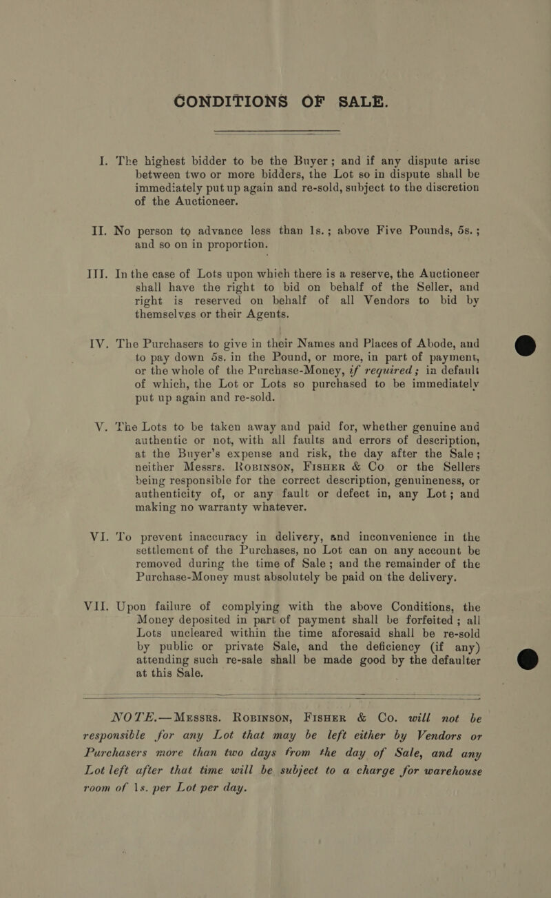 CONDITIONS OF SALE.  I. The highest bidder to be the Buyer; and if any dispute arise between two or more bidders, the Lot so in dispute shall be immediately put up again and re-sold, subject to the discretion of the Auctioneer. II. No person to advance less than Is.; above Five Pounds, 5s. ; and so on in proportion. ITI. Inthe case of Lots upon which there is a reserve, the Auctioneer shall have the right to bid on behalf of the Seller, and right is reserved on behalf of all Vendors to bid by themselves or their Agents. IV. The Purchasers to give in their Names and Places of Abode, and to pay down 5s. in the Pound, or more, in part of payment, or the whole of the Purchase-Money, zf required; in default of which, the Lot or Lots so purchased to be immediately put up again and re-sold. V. The Lots to be taken away and paid for, whether genuine and authentic or not, with all faults and errors of description, at the Buyer’s expense and risk, the day after the Sale; neither Messrs. Rosinson, FisHer &amp; Co or the Sellers being responsible for the correct description, genuineness, or authenticity of, or any fault or defect in, any Lot; and making no warranty whatever. VI. ‘To prevent inaccuracy in delivery, and inconvenience in the settlement of the Purchases, no Lot can on any account be removed during the time of Sale; and the remainder of the Purchase-Money must absolutely be paid on the delivery. VII. Upon failure of complying with the above Conditions, the Money deposited in part of payment shall be forfeited ; all Lots uncleared within the time aforesaid shall be re-sold by public or private Sale, and the deficiency (if any) attending such re-sale shall be made good by the defaulter at this Sale.   NOTE.—MeEssrs. Ropinson, FisHeR &amp; Co. will not be responsible for any Lot that may be left either by Vendors or Purchasers more than two days trom the day of Sale, and any Lot left after that time will be subject to a charge for warehouse room of 1s. per Lot per day.