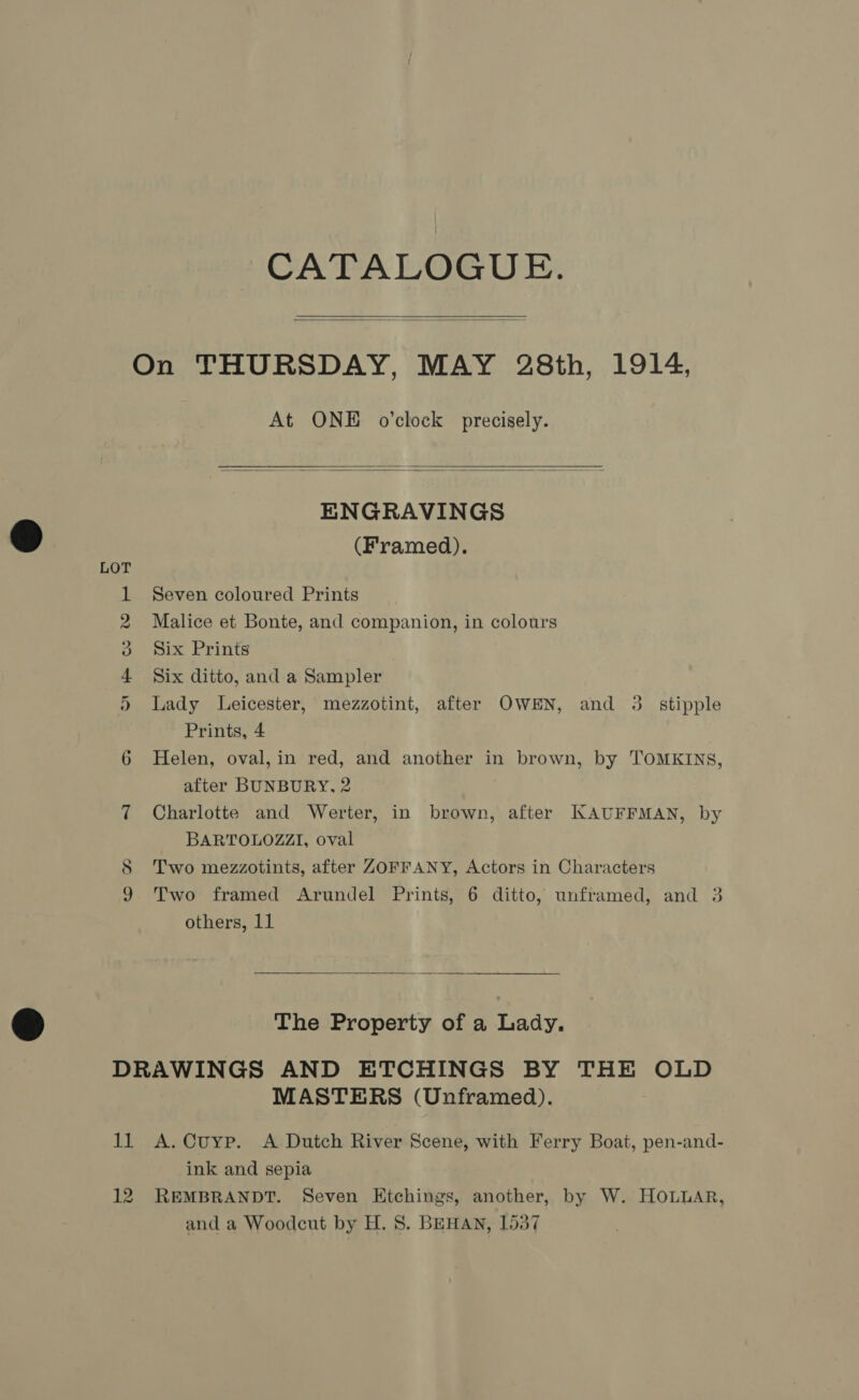 CATALOGUE. On THURSDAY, MAY 28th, 1914,   At ONE o'clock precisely.   ENGRAVINGS ® (Framed). 1 Seven coloured Prints 2 Malice et Bonte, and companion, in colours a mix Prints 4 Six ditto, and a Sampler 5) Lady Leicester, mezzotint, after OWEN, and 3. stipple Prints, 4 6 Helen, oval,in red, and another in brown, by TOMKINS, after BUNBURY. 2 7 Charlotte and Werter, in brown, after KAUFFMAN, by BARTOLOZZI, oval S Two mezzotints, after ZOFFANY, Actors in Characters 9 Two framed Arundel Prints, 6 ditto, unframed, and 3 others, 11  The Property of a Lady, DRAWINGS AND ETCHINGS BY THE OLD MASTERS (Unframed). 11 A.Cuyp. A Dutch River Scene, with Ferry Boat, pen-and- ink and sepia 12 REMBRANDT. Seven Etchings, another, by W. HOLLAR,