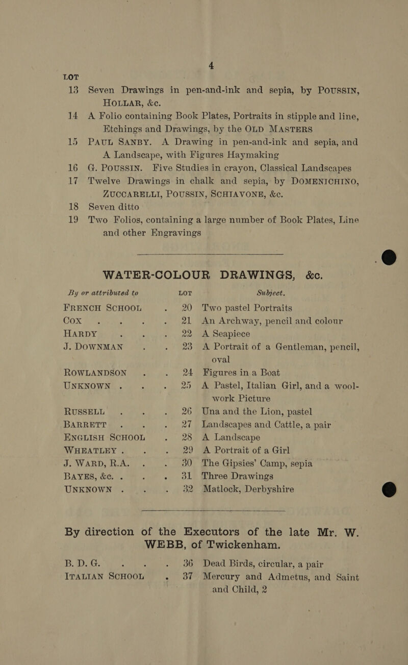 LOT 13. Seven Drawings in pen-and-ink and sepia, by POUSSIN, HOLLAR, &amp;c. 14 A Folio containing Book Plates, Portraits in stipple and line, Etchings and Drawings, by the OLD MASTERS 15 PAUL SANBY. A Drawing in pen-and-ink and sepia, and A Landscape, with Figures Haymaking 16 G. Poussin. Five Studies in crayon, Classical Landscapes 17 Twelve Drawings in chalk and sepia, by DOMENICHINO, ZUCCARELLI, POUSSIN, SCHIAVONE, &amp;c. 18 Seven ditto 19 Two Folios, containing a large number of Book Plates, Line and other EKngravings  WATER-COLOUR DRAWINGS, é&amp;c. By or attributed to LOT , Subject. FRENCH SCHOOL . 20 Two pastel Portraits SOx vg ; : . 21 An Archway, pencil and colour HARDY ‘ ; .. 22 A Seapiece J. DOWNMAN . 28 A Portrait of a Gentleman, pencil, oval ROWLANDSON . . 24 Figures in a Boat UNKNOWN . : . 20 A Pastel, Italian Girl, and a wool- work Picture RUSSELL. : . 26 Una and the Lion, pastel BARRETT. : . 27 Landscapes and Cattle, a pair ENGLISH SCHOOL . 28 A Landscape WHEATLEY . ; . 29 A Portrait of a Girl PV ABD AU fe . 90 The Gipsies’ Camp, sepia BAYES, &amp;c. . : - ol Three Drawings UNKNOWN . ; . 382 Matlock, Derbyshire  By direction of the Executors of the late Mr. W. WEBB, of Twickenham. B. D. G. : ; . 36 Dead Birds, circular, a pair ITALIAN SCHOOL - of Mercury and Admetus, and Saint | and Child, 2