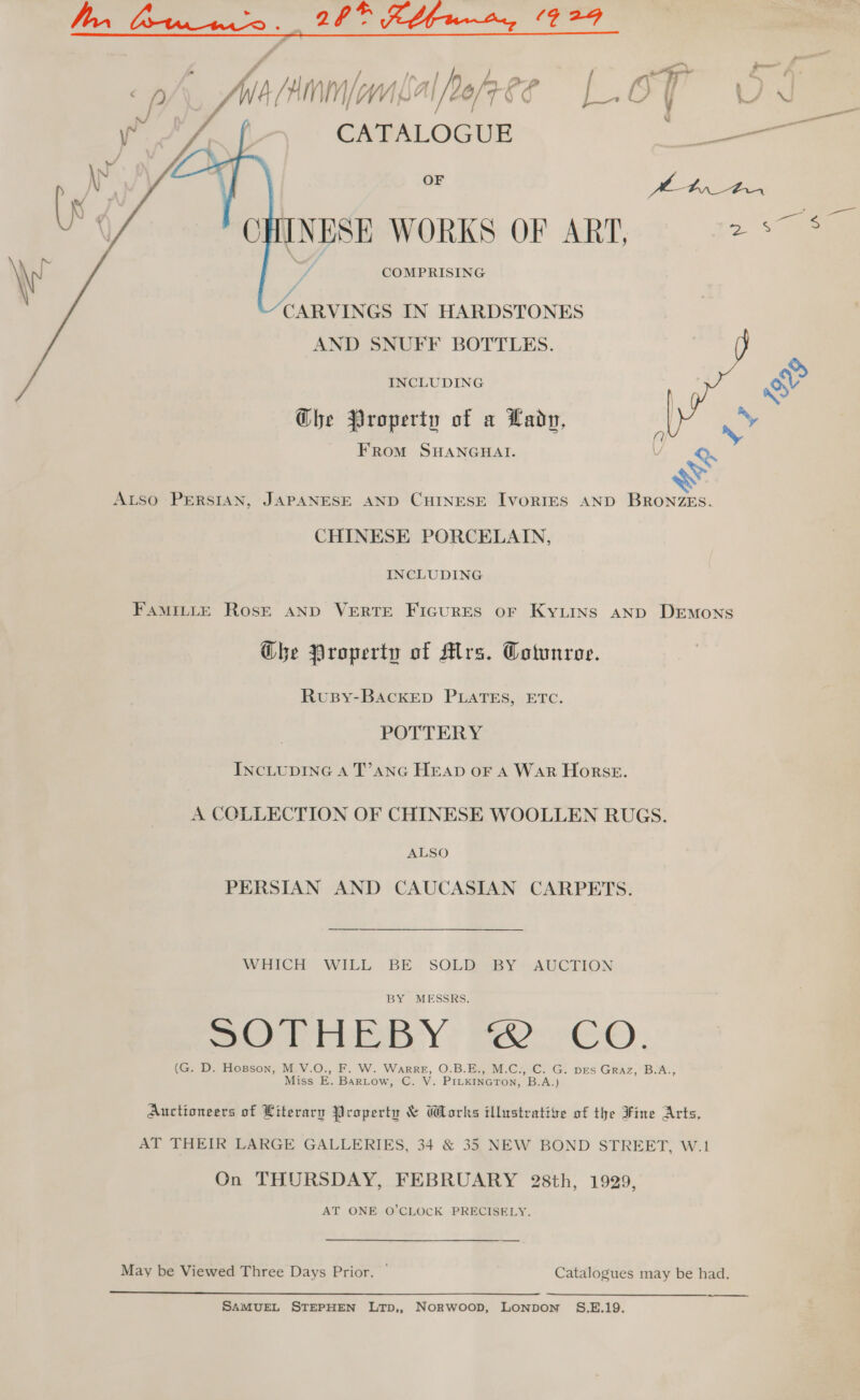 mn ff COMPRISING / f CARVINGS IN HARDSTONES AND SNUFF BOTTLES.  INCLUDING | &amp; Che Property of a Lady, 'y FRoM SHANGHAI. Vv, ALSO PERSIAN, JAPANESE AND CHINESE IvorRIES AND BRONZES. CHINESE PORCELAIN, INCLUDING FAMILLE ROSE AND VERTE FIGURES OF KYLINS AND DEMoNsS Ghe Property of Mrs. Cotunroe. RuBy-BAckED PLATES, ETC. POTTERY INCLUDING A T’ANG HEAD OF A WAR HorsE. A COLLECTION OF CHINESE WOOLLEN RUGS. ALSO PERSIAN AND CAUCASIAN CARPETS. WHICH WILL BE. SOLD SBY -AUCKION BY MESSRS. BOTW Y : FOr e-O. (G. D. Hogson, M.V.O., F. W. Warre, O.B.E., M.C.,.C. G. pes Graz, B.A., Miss E. Bartow, C. V. PILKINGTON, B.A.) Auctioneers of Literary Property &amp; Works illustrative of the Fine Arts, AT THEIR LARGE GALLERIES, 34 &amp; 35 NEW BOND STREET, W.1 On THURSDAY, FEBRUARY 28th, 1929, AT ONE O’CLOCK PRECISELY. May be Viewed Three Days Prior. — Catalogues may be had.  SAMUEL STEPHEN LTpD,, Norwoop, Lonpon §S.E.19.