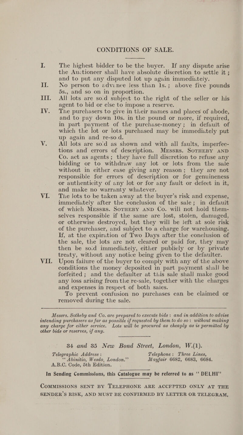 CONDITIONS OF SALE. et  6 The highest bidder to be the buyer. If any dispute arise the Auctioneer shall have absolute discretion to settle it ; and to put any disputed lot up again immediately. II. No person to advence less than 1s.; above five pounds 5s., and so on in proportion. III. All lots are so.d subject to the right of the seller or his agent to bid or else to impose a reserve. | IV. The purchasers to give in their names and places of abode, and to pay down 10s. in the pound or more, if required, in part payment of the purchase-money; in default of which the lot or lots purchased may be immediately put up again and re-so.d. V. All lots are so'd as shown and with all faults, imperfec- tions and errors of description. Mrssrs. SoTHEBY AND Co. act as agents; they have full discretion to refuse any bidding or to withdraw any lot or lots from the sale without in either case giving any reason; they are not responsible for errors of description or for genuineness or authenticity of any lot or for any fault or defect in it, and make no warranty whatever. VI. The lots to be taken away at the buyer’s risk and expense, immediately after the conclusion of the sale; in defauit of which Messrs. SoTHEBY AND Co. will not hold them- selves responsible if the same are lost, stolen, damaged, or otherwise destroyed, but they will be left at sole risk of the purchaser, and subject to a charge for warehousing. If, at the expiration of Two Days after the conclusion of the sale, the lots are not cleared or paid for, they may then be so.d immediately, either publicly or by private treaty, without any notice being given to the defaulter. VII. Upon failure of the buyer to comply with any of the above conditions the money deposited in part payment shall be forfeited ; and the defaulter at this sale shall make good any loss arising from the re-sale, together with the charges and expenses in respect of both sales. To prevent confusion no purchases can be claimed or removed during the sale.   Messrs. Sotheby and Co. are prepared to execute bids: and in addition to advise intending purchasers as far as possible if requested by them to do so: without making any charge for either service. Lots will be procured as cheaply as is permitted by other bids or reserves, if any. 34 and 35 New Bond Street, London, W.(1). Telegraphic Address : Telephone: Three Lines, — ** Abinitio, Wesdo, London.”’ Mayfair 6682, 6683, 6684. A.B.C. Code, 5th Edition. In Sending Commissions, this Catalogue may be referred to as ‘‘ DELHI’’ COMMISSIONS SENT BY TELEPHONE ARE ACCEPTED ONLY AT THE SENDER’S RISK, AND MUST BE CONFIRMED BY LETTER OR TELEGRAM,