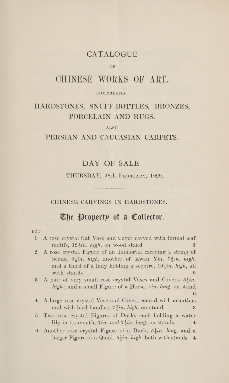 CATALOGUE OF CHINESE WORKS OF ART. COM PRISING LOT PORCELAIN AND RUGS. ALSO PERSIAN AND CAUCASIAN CARPETS. DAY ‘OF SALE THURSDAY, 28th FeBRuary, 1929.  CHINESE CARVINGS IN HARDSTONES. Che Wroperty of a Collector. >) a Or motifs, 124in. high, on wood stand 3 A rose crystal Figure of an Immortal carrying a string of beads, 94in. high, another of Kwan Yin, 7?in. high, and a third of a lady holding a sceptre, 1042n. high, all with star.ds 6 A pair of very small rose crystal Vases and Covers, 5}in. high ; and a small Figure of a Horse, 4in. long, on stand 6 A large rose crystal Vase and Cover, carved with acanthus and with bird handles, 73in. high, on stand 3 Two rose crystal Figures of Ducks each holding a water lily in its mouth, 7in. and T din. long, on stands 4, Another rose crystal Figure of a Duck, 54in. long, and a