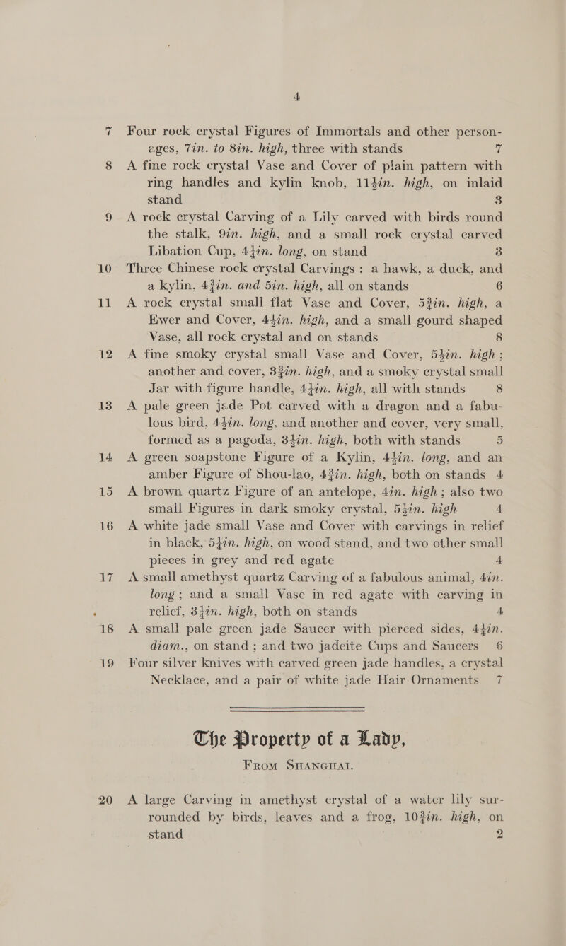 10 ll 12 13 14 15 16 ie 19 Four rock crystal Figures of Immortals and other person- ages, Tin. to 8in. high, three with stands of A fine rock crystal Vase and Cover of plain pattern with ring handles and kylin knob, 114in. high, on inlaid stand 3 A rock crystal Carving of a Lily carved with birds round the stalk, 9in. high, and a small rock crystal carved Libation Cup, 447n. long, on stand 3 Three Chinese rock crystal Carvings : a hawk, a duck, and a kylin, 43¢n. and 5in. high, all on stands 6 A rock crystal small flat Vase and Cover, 53in. high, a Ewer and Cover, 44in. high, and a small gourd shaped Vase, all rock crystal and on stands 8 A fine smoky erystal small Vase and Cover, 54in. high ; another and cover, 320n. high, and a smoky crystal small Jar with figure handle Adin. high, all with stands 8 A pale green Jade Pot carved with a dragon and a fabu- lous bird, 4$¢n. long, and another and cover, very small, formed as a pagoda, 34in. high, both with stands 5 A green soapstone Figure of a Kylin, 44in. long, and an amber Figure of Shou-lao, 43in. high, both on stands 4 A brown quartz Figure of an antelope, 4in. high ; also two small Figures in dark smoky crystal, 54in. high 4 A white jade small Vase and Cover with carvings in relief in black, 542n. high, on wood stand, and two other small pieces in grey and red agate 4 A small amethyst quartz Carving of a fabulous animal, 47n. long; and a small Vase in red agate with carving in relief, 340n. high, both on stands A A small pale green jade Saucer with pierced sides, 42in. diam., on stand ; and two jadeite Cups and Saucers 6 Four silver knives with carved green jade handles, a crystal Necklace, and a pair of white jade Hair Ornaments 7  The Property of a Lady, From SHANGHAI. A large Carving in amethyst crystal of a water lily sur- rounded by birds, leaves and a frog, 103in. hagh, on