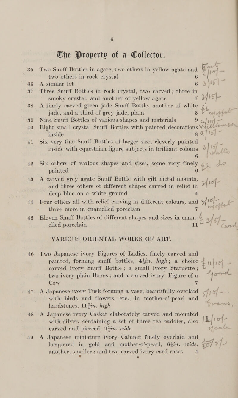 A2 A3 4A: AS 46 AT A8 49 6 ~The Property of a Collector. Two Snuff Bottles in agate, two others in yellow agate and ar _ two others in rock crystal Sees | A similar lot 6 3 i y Three Snuff Bottles in rock crystal, two carved ; three in y smoky crystal, and another of yellow agate 7 wld a A finely carved green jade Snuff Bottle, another of white t b | jade, and a third of grey jade, plain 3 myth Nine Snuff Bottles of various shapes and materials 9 TV = , Hight small crystal Snuff Bottles with painted decorations VW¥i4-* inside g 2} fat” Six very fine Snuff Bottles of larger size, cleverly painted | inside with equestrian figure subjects in brilliant colours io | 6 (we Six others of various shapes and sizes, some very finely 4 1. ge painted ea A carved grey agate Snuff Bottle with gilt metal mounts, sf . and three others of different shapes carved in relief in | . deep blue on a white ground A Four others all with relief carving in different colours, and fro] - if three more in enamelled porcelain a mp ore Eleven Snuff Bottles of different shapes and sizes in enam- 4 re rq elled porcelain | 4 eee VARIOUS ORIENTAL WORKS OF ART. Two Japanese ivory Figures of Ladies, finely carved and painted, forming snuff bottles, 44in. high; a choice ~ | wi = carved ivory Snuff Bottle; a small ivory Statuette; ~ .' ' P two ivory plain Boxes ; and a carved ivory Figure of a Sia’ Cow 7 A Japanese ivory Tusk forming a vase, beautifully overlaid .~/) 9 f is with birds and flowers, etc., in mother-o’-pearl and /,. — hardstones, 1137n. high TNA OpA , A Japanese ivory Casket elaborately carved and mounted with silver, containing a set of three tea caddies, also carved and pierced, 9}in. wide A Japanese miniature ivory Cabinet finely overlaid and oo lacquered in gold and mother-o’-pearl, 642n. wide, 435] y) }? another, smaller ; and two carved ivory card cases A, ° ’