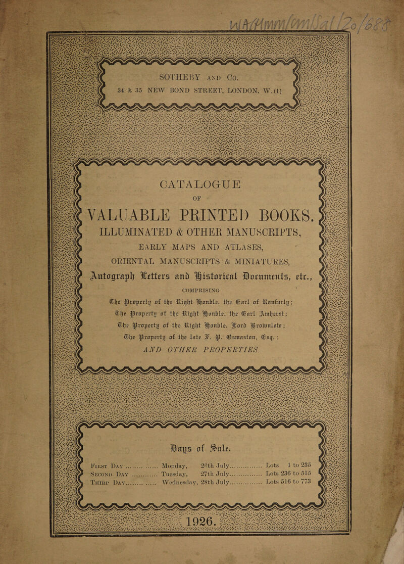SV RV YVR ISVS ONY DNCIAY 199 STING ZANT ISVCNT IDS ATI UZONT INSTANT ISAT ISSN) DyAY rai Le ao a 7 ae 2 va cand x aN (ORIG ENA On at 4 A. CRAIGS sf S J -tf~ 1&gt;4 fe ? I+ os ek ANN CK AN AN VAg — \ IRE Ak, Wp NGL o AY, AACE? Oy ER 1 GACT pen 7 — ~ 4 oe NS Al LARIKALA ™~ ee 4\7 x SOTHEBY axp Co. NEW BOND STREET, LONDON, W. (1) Nie means 4 oe 4S =. 4 ~ —y 7 Xe aaa 7 &gt; &gt; SPAS as SS NP eats Yi~ N ON / VA A Sf / AT ve &gt;&gt; ~~ MV? &lt;s te N A. “~ —~ Se Sealy AAS iii Sg POU * : Ag oy) j SF % Oca 2. a as &gt; N“ ey, Tia SUNN No iy, v2 Pare 4 pea eae SNA 92h F7 7 Paria “ icie LNG: CATALOGU &amp; OF VALUABLE PRINTED BOOKS. ILLUMINATED &amp; OTHER MANUSCRIPTS, HARLY MAPS AND ATLASES, ORIENTAL MANUSCRIPTS ' &amp; MINIATURES, rh OL e ta rw AUN.  COMPRISING The Property of the Right Wonbkle. the Garl of Ranfurly; 6 Ehe Property of the Right PHunble. the Garl Amberst; Che Property of the Right Bonhle. Lord Brownlow; — Ohbe Wroperty of the late F. YP. Osmaston, Csq. ; BNP OLHN ER PROPERTTES, 7, Pe ENN I MEI OONTT ‘N ‘ “~} ~  bani ~ 4 SV red al VAT 7. “ PN er Zee (a2 pane ine oR AL Sy 2 ey (oe ry Mans of Sale.  WirercD xy tue. okt: Monday, BeGh Ul c. 0 sc ses « LOts.~- 1 to 2368 SUCONDs DAY .....)..7. Tuesday, 27th July............... Lots 236 to 515 Tuirr Davy........ ..... Wednesday, 28th July............... Lots 516 to 7738 VAIL 7 XN 7A N\A Su ES ~ y “t tre ' le le ' mK» , Be Sa nip ae a VA oS fed ke Med ee Sedans FD \ 7 PRAgals, IL ‘ 7 6 4 Ve i © te - ‘ le N a . PS kes ve (tS the a ‘ . “fs Civ 4, SF) EANSIRANS INV IAI AAAS NEAT AGA LAN ; ey ZN wx thie   