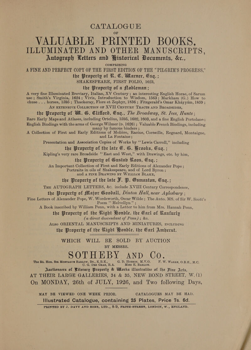 CATALOGU &amp; VALUABLE PRINTED BOOKS. ILLUMINATED AND OTHER MANUSCRIPTS, Autograph Wetters and Bistorical Pocuments, &amp;r., COMPRISING A FINE AND PERFECT COPY OF THE FIRST EDITION OF THE “PILGRIM’S PROGRESS,” the Property of R. ©. Warner, Esq. ; SHAKESPEARE, FIRST FOLIO, 1623, the Property of a Nobleman; A very fine Illuminated Breviary, Italian, XV Century ; an interesting English Horae, of Sarum use ; Smith’s Virginia, 1624; Vivis, Introduction to Wisdom, 1563; Markham (G.) How to chuse. . . horses, 1595 ; Thackeray, Flore et Zephyr, 1836 ; Fitzgerald’s Omar Khayyam, 1859 ; AN EXTENSIVE CoLLECTION oF XVII CentuRY TRACTS AND BROADSIDES, the Property of W. G. Clifford, Gag., The Broadway, St. Ives, Hunts ; Rare Early Mapsand Atlases, including Ortelius, 1595, 1602, 1603, and a fine English Portolano; English Bindings with the arms of George Wilmer (D. 1626) ; Valuable French Bindings, including many by famous binders ; A Collection of First and Early Editions of Moliére, Racine, Corneille, Regnard, Montaigne, and La Fontaine; Presentation and Association Copies of Works by ‘‘ Lewis Carroll,” including the Property of the late G. G. Brooks, Esq. ; _ Kipling’s very rare Broadside ‘‘ Kast and West,” with Drawings, etc. by him, the Property of Gustab Roos, Esq. ; An Important Collection of First and Early Editions of Alexander Pope ; Portraits in oils of Shakespeare, and of Lord Byron ; and A FINE DRAWING BY WILLIAM BLAKE, the Property of the late F. JY. Osmaston, Esq. ; Tus AUTOGRAPH LETTERS, &amp;c. include XVIII Century Correspondence, the Property of Major Goodall, Dinton Hall, near Aylesbury ; Fine Letters of Alexander Pope, W. Wordsworth, Oscar Wilde; The Auto. MS. of Sir W. Scott’s Poem ‘‘ Helvellyn” ; A Book inscribed by William Penn, with a Letter to him from Mrs. Hannah Penn, the Property of the Right Honble. the Garl of Ranfurly (a direct descendant of Penn); &amp;c. Atso ORIENTAL MANUSCRIPTS AND MINIATURES, 1ncuiupine the Property of the Right Honble. the Garl Amberst.  WHICH WILL BE SOLD BY AUCTION BY MESSRS. SOTHEBY AND Co. The Rt. Hon. Sir Montague Bartow, Br., K.B.E., G. D. Hogson, M.V.O. F. W. Warpk, O.B.E., M.C. C. G. Dgs Graz, B.A. Miss E. BARLOW. Auctioneers of Riterary Properin &amp; Works illustrative of the Fine Arts, AT THEIR LARGE GALLERIES, 34 &amp; 35, NEW BOND STREET, W. (1) On MONDAY, 26th of JULY, 1926, and Two following Days, MAY BE VIEWED ONE WEEK PRIOR. CATALOGUES MAY BE HAD. Illustrated Catalogue, containing 25 Plates, Price 7s. 6d. PRINTED BY J. DAVY AND SONS, LTD., 8-9, FRITH-STREET, LONDON, W., ENGLAND. 