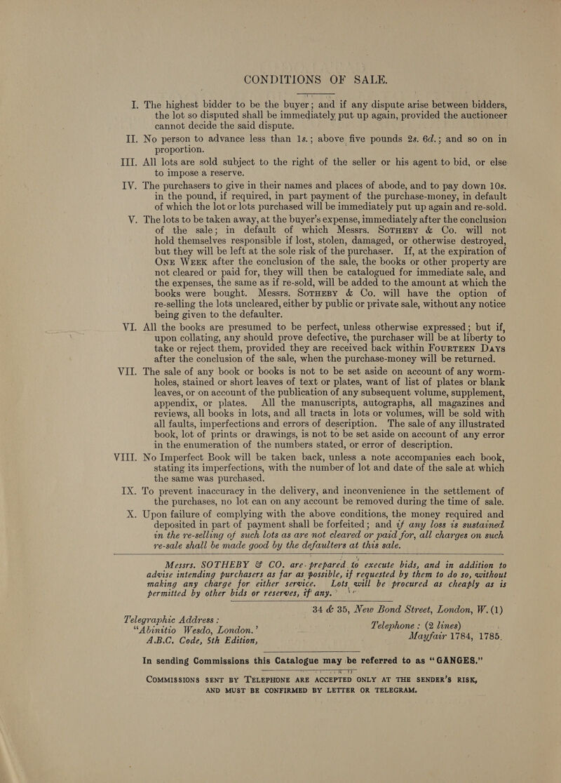 the lot so disputed shall be immediately put up again, provided the auctioneer cannot decide the said dispute. proportion. to impose a reserve. in the pound, if required, in part payment of the purchase-money, in default of which the lot or lots purchased will be immediately put up again and re-sold. of the sale; in default of which Messrs. SotHespy &amp; Co. will not hold themselves responsible if lost, stolen, damaged, or otherwise destroyed, but they will be left at the sole risk of the purchaser. If, at the expiration of OnE WEEK after the conclusion of the sale, the books or other property are not cleared or paid for, they will then be catalogued for immediate sale, and the expenses, the same as if re-sold, will be added to the amount at which the books were bought. Messrs. SorHesy &amp; Co. will have the option of re-selling the lots uncleared, either by public or private sale, without any notice being given to the defaulter. All the books are presumed to be perfect, unless otherwise expressed ; but if, upon collating, any should prove defective, the purchaser will be at liberty to take or reject them, provided they are received back within FouRTEEN Days after the conclusion of the sale, when the purchase-money will be returned. The sale of any book or books is not to be set aside on account of any worm- holes, stained or short leaves of text or plates, want of list of plates or blank leaves, or on account of the publication of any subsequent volume, supplement, appendix, or plates. All the manuscripts, autographs, all magazines and reviews, all books in lots, and all tracts in lots or volumes, will be sold with all faults, imperfections and errors of description. The sale of any illustrated book, lot of prints or drawings, is not to be set aside on account of any error in the enumeration of the numbers stated, or error of description. No Imperfect Book will be taken back, unless a note accompanies each book, stating its imperfections, with the number of lot and date of the sale at which the same was purchased. the purchases, no lot can on any account be removed during the time of sale. deposited in part of payment shall be forfeited; and 2f any loss ts sustained in the re-selling of such lots as are not cleared or paid for, all charges on such re-sale shall be made good by the defaulters at this sale.  Messrs. SOTHEBY &amp; CO. are. prepared to execute bids, and in addition to advise intending purchasers as far as possible, if requested by them to do so, without making any charge for either service. Lots, will be procured as cheaply as is permitted by other bids or reserves, if' any.’ \ 34 &amp; 35, New Bond Street, London, W.(1) Telephone : (2 lines) Mayfair 1784, 17865.  A.B.C. Code, 5th Edition, In sending Commissions this Std Ni may be referred to as “GANGES.” COMMISSIONS SENT BY ‘TELEPHONE ARE ACCEPTED ONLY AT THE SENDER’S RISK, AND MUST BE CONFIRMED BY LETTER OR TELEGRAM. 