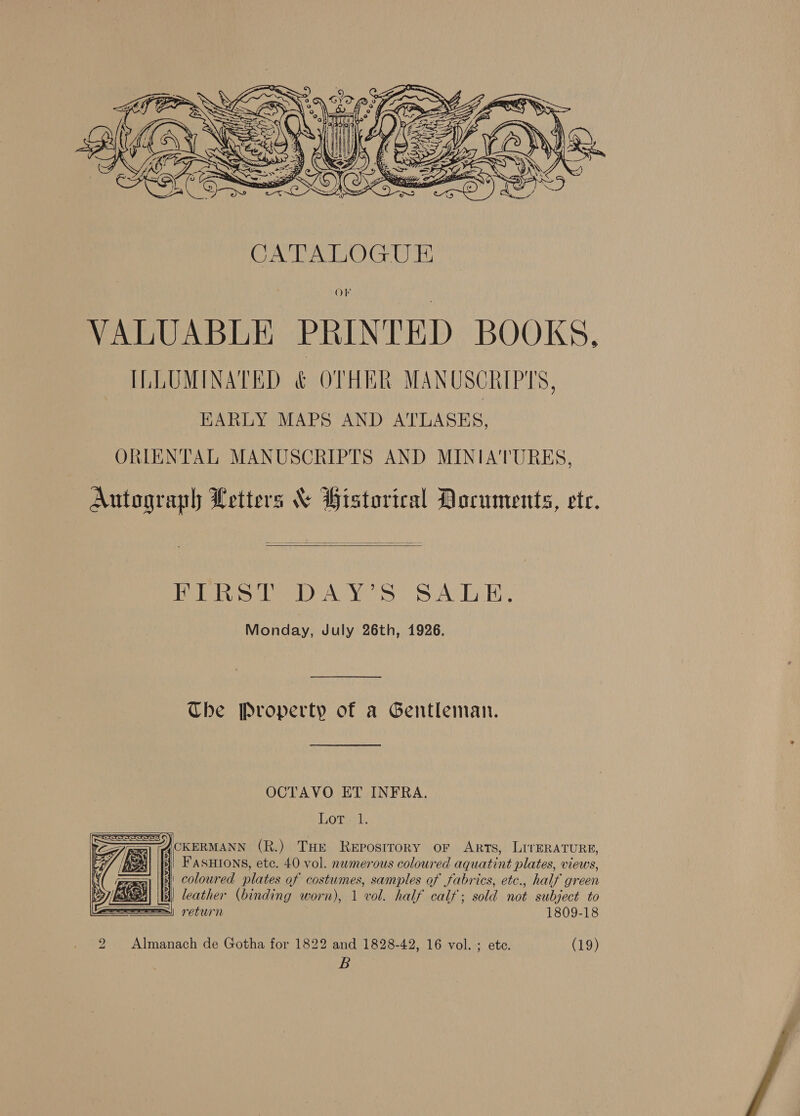  VALUABLE PRINTED BOOKS, ILLUMINATED &amp; OTHER MANUSCRIPTS, EARLY MAPS AND ATLASES, ORIENTAL MANUSCRIPTS AND MINIATURES, Autograph Letters % Historical Documents, ete.  PER Sep AY Ss SATE, Monday, July 26th, 1926. Che Property of a Gentleman. OCTAVO ET INFRA. Lot. 1.    CKERMANN (R.) THe Reposrrory or Arts, LirERATURE, | FASHIONS, ete. 40 vol. numerous coloured aquatint plates, views, i coloured plates of costumes, samples of Jabrics, etc., half green EMA! |b) leather (binding worn), 1 vol. half calf; sold not subject to Ses) retus'n 1809-18 2 Almanach de Gotha for 1822 and 1828-42, 16 vol.-; ete. (19) B