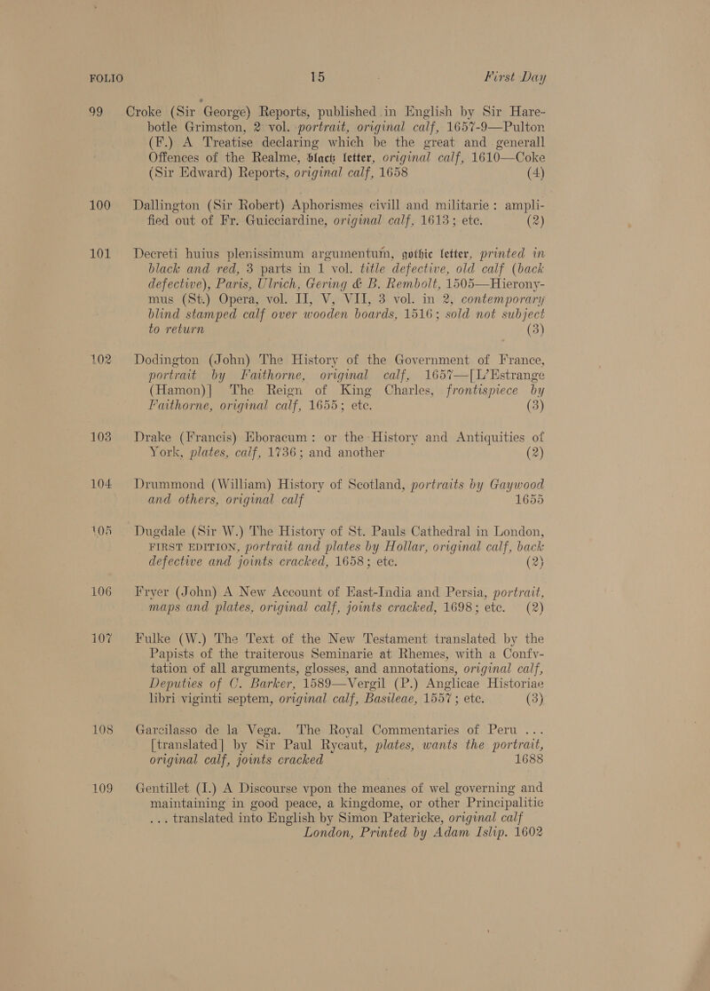 99 Croke (Sir George) Reports, published.in English by Sir Hare~ botle Grimston, 2 vol. portrait, original calf, 1657-9—Pulton (F.) A Treatise declaring which be the great and _ generall Offences of the Realme, Slack Ietter, original calf, 1610—Coke (Sir Edward) Reports, original calf, 1658 (4) 100 ~=Dallington (Sir Robert) Aphorismes civill and militarie : ampli- fied out of Fr. Guicciardine, original calf, 1613; ete. (2) 101. = Decreti huius plenissimum arguinentum, gothic fetter, printed in black and red, 3 parts in 1 vol. title defective, old calf (back defective), Paris, Ulrich, Gering &amp; B. Rembolt, 1505—Hierony- mus (St.) Opera, vol. II, V, VII, 3 vol. in 2, contemporary blind stamped calf over wooden boards, 1516; sold not subject to return (3) 102 Dodington (John) The History of the Government of France, portrait by Faithorne, origmal calf, 1657—[L’Estrange (Hamon)| The Reign of King Charles, frontispiece by Faithorne, original calf, 1655; ete. (3) 108 Drake (Francis) Eboracum: or the History and Antiquities of York, plates, calf, 1736; and another (2) 104 Drummond (William) History of Scotland, portraits by Gaywood and others, original calf 1655 105 Dugdale (Sir W.) The History of St. Pauls Cathedral in London, FIRST EDITION, portrait and plates by Hollar, original calf, back defectiwe and joints cracked, 1658; ete. (2) 106 Fryer (John) A New Account of East-India and Persia, portrait, maps and plates, original calf, joints cracked, 1698; ete. (2) 107 Fulke (W.) The Text of the New Testament translated by the Papists of the traiterous Seminarie at Rhemes, with a Confy- tation of all arguments, glosses, and annotations, original calf, Deputies of C. Barker, 1589—Vergil (P.) Anglicae Historiae hbri viginti septem, original calf, Basileae, 1557 ; etc. (3) 108 Garcilasso de la Vega. The Royal Commentaries of Peru .. [translated] by Sir Paul Rycaut, plates, wants the portrait, original calf, joints cracked 1688 109 ~=Gentillet (1.) A Discourse vpon the meanes of wel governing and maintaining in good peace, a kingdome, or other Principalitie . translated into English by Simon Patericke, original calf London, Printed by Adam Islip. 1602
